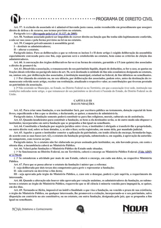 PROGRAMA DE DIREITO CIVIL
Art. 57. A exclusão do associado só é admissível havendo justa causa, assim reconhecida em procedimento que assegure
direito de defesa e de recurso, nos termos previstos no estatuto.
Parágrafo único.(Revogado pela Lei nº 11.127, de 2005)
Art. 58. Nenhum associado poderá ser impedido de exercer direito ou função que lhe tenha sido legitimamente conferido,
a não ser nos casos e pela forma previstos na lei ou no estatuto.
Art. 59. Compete privativamente à assembléia geral:
I – destituir os administradores;
II – alterar o estatuto.
Parágrafo único. Para as deliberações a que se referem os incisos I e II deste artigo é exigido deliberação da assembléia
especialmente convocada para esse fim, cujo quorum será o estabelecido no estatuto, bem como os critérios de eleição dos
administradores.
Art. 60. A convocação dos órgãos deliberativos far-se-á na forma do estatuto, garantido a 1/5 (um quinto) dos associados
o direito de promovê-la.
Art. 61. Dissolvida a associação, o remanescente do seu patrimônio líquido, depois de deduzidas, se for o caso, as quotas ou
frações ideais referidas no parágrafo único do art. 56, será destinado à entidade de fins não econômicos designada no estatuto,
ou, omisso este, por deliberação dos associados, à instituição municipal, estadual ou federal, de fins idênticos ou semelhantes.
§ 1o Por cláusula do estatuto ou, no seu silêncio, por deliberação dos associados, podem estes, antes da destinação do remanescente referida neste artigo, receber em restituição, atualizado o respectivo valor, as contribuições que tiverem prestado
ao patrimônio da associação.
§ 2o Não existindo no Município, no Estado, no Distrito Federal ou no Território, em que a associação tiver sede, instituição nas
condições indicadas neste artigo, o que remanescer do seu patrimônio se devolverá à Fazenda do Estado, do Distrito Federal ou da
União.
CAPÍTULO III
DAS FUNDAÇÕES
Art. 62. Para criar uma fundação, o seu instituidor fará, por escritura pública ou testamento, dotação especial de bens
livres, especificando o fim a que se destina, e declarando, se quiser, a maneira de administrá-la.
Parágrafo único. A fundação somente poderá constituir-se para fins religiosos, morais, culturais ou de assistência.
Art. 63. Quando insuficientes para constituir a fundação, os bens a ela destinados serão, se de outro modo não dispuser o
instituidor, incorporados em outra fundação que se proponha a fim igual ou semelhante.
Art. 64. Constituída a fundação por negócio jurídico entre vivos, o instituidor é obrigado a transferir-lhe a propriedade,
ou outro direito real, sobre os bens dotados, e, se não o fizer, serão registrados, em nome dela, por mandado judicial.
Art. 65. Aqueles a quem o instituidor cometer a aplicação do patrimônio, em tendo ciência do encargo, formularão logo,
de acordo com as suas bases (art. 62), o estatuto da fundação projetada, submetendo-o, em seguida, à aprovação da autoridade competente, com recurso ao juiz.
Parágrafo único. Se o estatuto não for elaborado no prazo assinado pelo instituidor, ou, não havendo prazo, em cento e
oitenta dias, a incumbência caberá ao Ministério Público.
Art. 66. Velará pelas fundações o Ministério Público do Estado onde situadas.
§ 1o Se funcionarem no Distrito Federal, ou em Território, caberá o encargo ao Ministério Público Federal. (Vide ADIN
nº 2.794-8)
§ 2o Se estenderem a atividade por mais de um Estado, caberá o encargo, em cada um deles, ao respectivo Ministério
Público.
Art. 67. Para que se possa alterar o estatuto da fundação é mister que a reforma:
I - seja deliberada por dois terços dos competentes para gerir e representar a fundação;
II - não contrarie ou desvirtue o fim desta;
III - seja aprovada pelo órgão do Ministério Público, e, caso este a denegue, poderá o juiz supri-la, a requerimento do
interessado.
Art. 68. Quando a alteração não houver sido aprovada por votação unânime, os administradores da fundação, ao submeterem o estatuto ao órgão do Ministério Público, requererão que se dê ciência à minoria vencida para impugná-la, se quiser,
em dez dias.
Art. 69. Tornando-se ilícita, impossível ou inútil a finalidade a que visa a fundação, ou vencido o prazo de sua existência,
o órgão do Ministério Público, ou qualquer interessado, lhe promoverá a extinção, incorporando-se o seu patrimônio, salvo
disposição em contrário no ato constitutivo, ou no estatuto, em outra fundação, designada pelo juiz, que se proponha a fim
igual ou semelhante.
Didatismo e Conhecimento

33

 