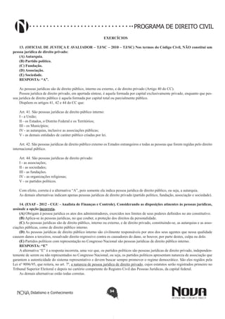 PROGRAMA DE DIREITO CIVIL
EXERCÍCIOS
13. (OFICIAL DE JUSTIÇA E AVALIADOR – TJ/SC – 2010 – TJ/SC) Nos termos do Código Civil, NÃO constitui um
pessoa jurídica de direito privado:
(A) Autarquia.
(B) Partido político.
(C) Fundação.
(D) Associação.
(E) Sociedade.
RESPOSTA: “A”.
As pessoas jurídicas são de direito público, interno ou externo, e de direito privado (Artigo 40 do CC).
Pessoa jurídica de direito privado, em apertada síntese, é aquela formada por capital exclusivamente privado, enquanto que pessoa jurídica de direito público é aquela formada por capital total ou parcialmente público.
Dispõem os artigos 41, 42 e 44 do CC que:
Art. 41. São pessoas jurídicas de direito público interno:
I - a União;
II - os Estados, o Distrito Federal e os Territórios;
III - os Municípios;
IV - as autarquias, inclusive as associações públicas;
V - as demais entidades de caráter público criadas por lei.
Art. 42. São pessoas jurídicas de direito público externo os Estados estrangeiros e todas as pessoas que forem regidas pelo direito
internacional público.
Art. 44. São pessoas jurídicas de direito privado:
I - as associações;
II - as sociedades;
III - as fundações.
IV - as organizações religiosas;
V - os partidos políticos.
Com efeito, correta é a alternativa “A”, pois somente ela indica pessoa jurídica de direito público, ou seja, a autarquia.
As demais alternativas indicam apenas pessoas jurídicas de direito privado (partido político, fundação, associação e sociedade).
14. (ESAF - 2012 - CGU - Analista de Finanças e Controle). Considerando as disposições atinentes às pessoas jurídicas,
assinale a opção incorreta.
(A) Obrigam à pessoa jurídica os atos dos administradores, exercidos nos limites de seus poderes definidos no ato constitutivo.
(B) Aplica-se às pessoas jurídicas, no que couber, a proteção dos direitos da personalidade.
(C) As pessoas jurídicas são de direito público, interno ou externo, e de direito privado, constituindo-se, as autarquias e as associações públicas, como de direito público interno.
(D) As pessoas jurídicas de direito público interno são civilmente responsáveis por atos dos seus agentes que nessa qualidade
causem danos a terceiros, ressalvado direito regressivo contra os causadores do dano, se houver, por parte destes, culpa ou dolo.
(E) Partidos políticos com representação no Congresso Nacional são pessoas jurídicas de direito público interno.
RESPOSTA: “E”
A alternativa “E” é a resposta incorreta, uma vez que, os partidos políticos são pessoas jurídicas de direito privado, independentemente de serem ou não representados no Congresso Nacional, ou seja, os partidos políticos apresentam natureza de associação que
garantem a autenticidade do sistema representativo e devem buscar sempre promover o regime democrático. São eles regidos pela
Lei nº 9096/95, que reitera, no art. 7º, a natureza de pessoa jurídica de direito privado, cujos estatutos serão registrados primeiro no
Tribunal Superior Eleitoral e depois no cartório competente do Registro Civil das Pessoas Jurídicas, da capital federal.
As demais alternativas estão todas corretas.
   

Didatismo e Conhecimento

34

 