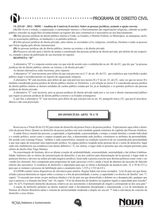 PROGRAMA DE DIREITO CIVIL
15. (ESAF - 2012 - MDIC - Analista de Comércio Exterior). Sobre as pessoas jurídicas, assinale a opção correta. 
(A) São livres a criação, a organização, a estruturação interna e o funcionamento das organizações religiosas, cabendo ao poder
público conceder ou negar-lhes reconhecimento ou registro dos atos constitutivos e necessários ao seu funcionamento.
(B) São pessoas jurídicas de direito público interno a União, os Estados, o Distrito Federal, os Municípios, as autarquias, inclusive as associações públicas, as fundações e os partidos políticos.
(C) São pessoas jurídicas de direito privado, entre outras, as sociedades civis, religiosas, científicas, literárias e todas as pessoas
que forem regidas pelo direito internacional.
(D) As pessoas jurídicas são de direito público, interno ou externo, e de direito privado.
(E) Prescreve em três anos o direito de anular a constituição das pessoas jurídicas de direito privado, por defeito do ato respectivo, contado o prazo da publicação de sua inscrição no registro.
RESPOSTA: “D”
A alternativa “D” é a resposta correta uma vez que está de acordo com o estabelecido no art. 40, do CC, que diz que “as pessoas
jurídicas são de direito público, interno ou externo, e de direito privado.”
As demais alternativas estão incorretas, pois vejamos:
A alternativa “A” está incorreta, pois difere do que está previsto no § 1º, do art. 44, do CC, que estabelece que é proibido o poder
público negar o reconhecimento ou registro da organização religiosa.
A alternativa “B” está incorreta, pois difere do que está previsto nos incisos II e V do art. 41, do CC, uma vez que no inciso II é
também considerado pessoa jurídica de direito público interno os Territórios, e em relação ao inciso V é considerado pessoa jurídica
de direito público interno as demais entidades de caráter público criadas por lei, já as fundações e os partidos políticos são pessoas
jurídicas de direito privado.
A alternativa “C” está incorreta, pois as pessoa jurídicas de direito privado nada tem a ver com o direito internacional público
que regem as pessoas jurídicas de direito público externo e os Estados estrangeiros.
E, por fim, a alternativa “E” está incorreta, pois difere do que está previsto no art. 45, parágrafo único, CC, que prevê uma decadência e não uma prescrição.

DO DOMICÍLIO: ARTS. 70 A 78

Reservou-se o Título III do CC/02 para tratar do domicílio da pessoa física e da pessoa jurídica. Explicaremos aqui sobre o domicílio da pessoa física. Quanto ao domicílio da pessoa jurídica este será estudado quando tratarmos do capítulo das Pessoas Jurídicas.
A saúde física e mental das pessoas, a capacidade, a legitimidade, a personalidade, o tempo, o estado familiar, o estado individual
e o estado político, assim como o espaço ocupado por elas, a denominada sede jurídica, constituem os atributos da personalidade.
De acordo com Limongi França, “atributo é toda característica, situação ou condição suscetível de ser assumida pela personalidade
e que seja capaz de ocasionar uma repercussão jurídica. Ao espaço político ocupado pelas pessoas dá-se o nome de domicílio, lugar
onde elas estabelecem sua residência com ânimo definitivo.” É, em síntese, o lugar onde se presume que elas estejam presentes para
efeitos de direito (San Tiago Dantas).
Na conceituação do Instituto, deve-se afastar a noção de acidentabilidade, ocasionalidade, anormalidade e dar ênfase à habitualidade. Inúmeros são os efeitos da caracterização do domicílio: é um dos critérios para determinação da lei pessoal, o lugar onde se
praticam direitos e deveres na ordem privada (negócio jurídico), local onde a pessoa exercita seus direitos políticos como votar e ser
votado (lei eleitoral), foro competente para propositura de ação (processo civil) e ainda o local da abertura da sucessão do falecido
(direito das sucessões). A existência de domicilio é importante para que se efetue a declaração da ausência (arts. 22 a 39 do CC) e
para que se instaure o processo de habilitação para o casamento (arts. 1.525 a 1.532 do CC).
A LINDB contém vários dispositivos de relevância para matéria. Regina Sahm cita como exemplos: “a lei do país em que domiciliada a pessoa determina as regras sobre o começo e o fim da personalidade, o nome, a capacidade e os direitos de família” (art. 7º,
caput). “A sucessão por morte ou por ausência obedece à lei do país em que domiciliado o defunto ou o desaparecido, qualquer que
seja a natureza e a situação dos bens” (art. 10, caput). “A lei do domicílio do herdeiro ou legatário regula a capacidade para suceder”
(art. 10, §2º). O primeiro domicílio da pessoa, relativo ao seu nascimento, é denominado de origem e corresponde ao dos seus pais.”
A noção de domicílio pertence ao direito material onde é devidamente disciplinada e sistematizada, a Lei de Introdução às
Normas do Direito Brasileiro adota o sistema de territorialidade moderada e dispõe em seu art. 7º toda a relevância do conceito de
domicílio e seus efeitos.
Didatismo e Conhecimento

35

 