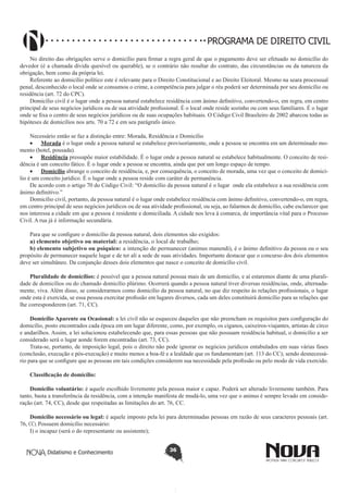 PROGRAMA DE DIREITO CIVIL
No direito das obrigações serve o domicílio para firmar a regra geral de que o pagamento deve ser efetuado no domicílio do
devedor (é a chamada dívida quesível ou querable), se o contrário não resultar do contrato, das circunstâncias ou da natureza da
obrigação, bem como da própria lei.
Referente ao domicílio político este é relevante para o Direito Constitucional e ao Direito Eleitoral. Mesmo na seara processual
penal, desconhecido o local onde se consumou o crime, a competência para julgar o réu poderá ser determinada por seu domicílio ou
residência (art. 72 do CPC).
Domicílio civil é o lugar onde a pessoa natural estabelece residência com ânimo definitivo, convertendo-o, em regra, em centro
principal de seus negócios jurídicos ou de sua atividade profissional. É o local onde reside sozinho ou com seus familiares. É o lugar
onde se fixa o centro de seus negócios jurídicos ou de suas ocupações habituais. O Código Civil Brasileiro de 2002 abarcou todas as
hipóteses de domicílios nos arts. 70 a 72 e em seu parágrafo único.
Necessário então se faz a distinção entre: Morada, Residência e Domicílio
•	 Morada é o lugar onde a pessoa natural se estabelece provisoriamente, onde a pessoa se encontra em um determinado momento (hotel, pousada).
•	 Residência pressupõe maior estabilidade. É o lugar onde a pessoa natural se estabelece habitualmente. O conceito de residência é um conceito fático. É o lugar onde a pessoa se encontra, ainda que por um longo espaço de tempo.
•	 Domicílio abrange o conceito de residência, e, por consequência, o conceito de morada, uma vez que o conceito de domicílio é um conceito jurídico. É o lugar onde a pessoa reside com caráter de permanência.
De acordo com o artigo 70 do Código Civil: “O domicílio da pessoa natural é o lugar onde ela estabelece a sua residência com
ânimo definitivo.”
Domicílio civil, portanto, da pessoa natural é o lugar onde estabelece residência com ânimo definitivo, convertendo-o, em regra,
em centro principal de seus negócios jurídicos ou de sua atividade profissional, ou seja, ao falarmos de domicílio, cabe esclarecer que
nos interessa a cidade em que a pessoa é residente e domiciliada. A cidade nos leva à comarca, de importância vital para o Processo
Civil. A rua já é informação secundária.
Para que se configure o domicílio da pessoa natural, dois elementos são exigidos:
a) elemento objetivo ou material: a residência, o local de trabalho;
b) elemento subjetivo ou psíquico: a intenção de permanecer (animus manendi), é o ânimo definitivo da pessoa ou o seu
propósito de permanecer naquele lugar e de ter ali a sede de suas atividades. Importante destacar que o concurso dos dois elementos
deve ser simultâneo. Da conjunção desses dois elementos que nasce o conceito de domicílio civil.
Pluralidade de domicílios: é possível que a pessoa natural possua mais de um domicílio, e aí estaremos diante de uma pluralidade de domicílios ou do chamado domicílio plúrimo. Ocorrerá quando a pessoa natural tiver diversas residências, onde, alternadamente, viva. Além disso, se considerarmos como domicílio da pessoa natural, no que diz respeito às relações profissionais, o lugar
onde esta é exercida, se essa pessoa exercitar profissão em lugares diversos, cada um deles constituirá domicílio para as relações que
lhe corresponderem (art. 71, CC).
Domicílio Aparente ou Ocasional: a lei civil não se esqueceu daqueles que não preencham os requisitos para configuração do
domicílio, posto encontrados cada época em um lugar diferente, como, por exemplo, os ciganos, caixeiros-viajantes, artistas de circo
e andarilhos. Assim, a lei solucionou estabelecendo que, para essas pessoas que não possuam residência habitual, o domicílio a ser
considerado será o lugar aonde forem encontradas (art. 73, CC).
Trata-se, portanto, de imposição legal, pois o direito não pode ignorar os negócios jurídicos entabulados em suas várias fases
(conclusão, execução e pós-execução) e muito menos a boa-fé e a lealdade que os fundamentam (art. 113 do CC); sendo desnecessário para que se configure que as pessoas em tais condições considerem sua necessidade pela profissão ou pelo modo de vida exercido.
Classificação de domicílio:
Domicílio voluntário: é aquele escolhido livremente pela pessoa maior e capaz. Poderá ser alterado livremente também. Para
tanto, basta a transferência da residência, com a intenção manifesta de mudá-lo, uma vez que o animus é sempre levado em consideração (art. 74, CC), desde que respeitadas as limitações do art. 76, CC.
Domicílio necessário ou legal: é aquele imposto pela lei para determinadas pessoas em razão de seus caracteres pessoais (art.
76, CC). Possuem domicílio necessário:
I) o incapaz (será o do representante ou assistente);
Didatismo e Conhecimento

36

 