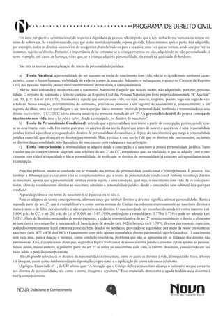 PROGRAMA DE DIREITO CIVIL
Em uma perspectiva constitucional de respeito à dignidade da pessoa, não importa que o feto tenha forma humana ou tempo mínimo de sobrevida. Se o recém-nascido, cujo pai tenha morrido deixando esposa grávida, falece minutos após o parto, terá adquirido,
por exemplo, todos os direitos sucessórios do seu genitor, transferindo-os para a sua mãe, uma vez que se tornou, ainda que por breves
instantes, sujeito de direito. Portanto, a importância de se constatar se a criança respirou ou não, adquirindo ou não personalidade, é
neste exemplo, em casos de herança, visto que, se a criança adquiriu personalidade, ela estará na qualidade de herdeiro.
São três as teorias para explicação do início da personalidade jurídica:
a)	 Teoria Natalista: a personalidade do ser humano se inicia do nascimento com vida, não se exigindo mais nenhuma característica como a forma humana, viabilidade de vida ou tempo de nascido. Ademais, o subsequente registro no Cartório de Registro
Civil das Pessoas Naturais possui natureza meramente declaratória, e não constitutiva.
Não se pode confundir o neomorto com o natimorto. Natimorto é aquele que nasceu morto, não adquirindo, portanto, personalidade. O registro do natimorto é feito no cartório de Registro Civil das Pessoas Naturais em livro próprio denominado “C Auxiliar”
(art. 53, § 1º, Lei nº 6.015/73). Neomorto é aquele que nasceu com vida, ou seja, nasceu, respirou, porém, logo em seguida veio
a falecer. Nessa situação, diferentemente do natimorto, procede-se primeiro a um registro de nascimento e, posteriormente, a um
registro de óbito, uma vez que chegou a ser, ainda que por breve instante, titular de personalidade, herdando e transmitindo os seus
direito sucessórios. O CC/2002 adota a teoria natalista na primeira metade do art. 2º: “A personalidade civil da pessoa começa do
nascimento com vida; mas a lei põe a salvo, desde a concepção, os direitos do nascituro”.
b)	 Teoria da Personalidade Condicional: entende que a personalidade tem início a partir da concepção, porém, condicionase ao nascimento com vida. Em outras palavras, os adeptos dessa teoria dizem que antes de nascer o que existe é uma personalidade
jurídica formal a justificar o resguardo dos direitos de personalidade do nascituro, e depois do nascimento é que surge a personalidade
jurídica material, que alcançará os direitos patrimoniais. Mas, a crítica a esta teoria é de que os direitos não patrimoniais, incluindo
os direitos da personalidade, não dependem do nascimento com vida para a sua aplicação.
c)	 Teoria concepcionista: a personalidade se adquire desde a concepção, e o nascituro já possui personalidade jurídica. Tanto
é assim que os concepcionistas sugerem uma releitura do art. 2º do CC, entendendo que, na realidade, o que se adquire com o nascimento com vida é a capacidade e não a personalidade, de modo que os direitos de personalidade já estariam salvaguardados desde
a concepção.
Para fins práticos, muito se confunde em se tratando das teorias da personalidade condicional e concepcionista. É possível vislumbrar a diferença que existe entre elas se compreendermos que a teoria da personalidade condicional, embora reconheça direitos
ao nascituro, aponta que a personalidade jurídica estaria sujeita a uma condição, qual seja, o nascimento com vida. Já os concepcionistas, além de reconhecerem direitos ao nascituro, admitem a personalidade jurídica desde a concepção, sem submetê-la a qualquer
condição.
A grande polêmica em torno do nascituro é se é pessoa ou se não é.
Para os adeptos da teoria concepcionista, afirmam estes que atribuir direitos e deveres significa afirmar personalidade. Tanto a
segunda parte do art. 2º, que é exemplificativo, como outras normas do Código reconhecem expressamente ao nascituro direitos e
status (como o de filho, por exemplo), e não expectativas de direitos. O nascituro pode ser reconhecido ainda no ventre materno (art.
1.609, p.ú., do CC, e art. 26, p.ú., da Lei nº 8.069, de 13.07.1990), está sujeito à curatela (arts. 1.778 e 1.779) e pode ser adotado (art.
1.621). Além de direitos consagrados de modo expresso, a redação exemplificativa do art. 2º permite reconhecer o direito a alimentos
ao nascituro e investigar-lhe a paternidade. É beneficiário de doação (art. 542) e herança (art. 1.799), direitos patrimoniais materiais,
podendo o representante legal entrar na posse de bens doados ou herdados, provando-se a gravidez, por meio da posse em nome do
nascituro (arts. 877 e 878 do CPC). O nascimento com vida apenas consolida o direito patrimonial, aperfeiçoando-o. O nascimento
sem vida atua, para a doação e herança, como condição resolutiva, problema que não se apresenta em se tratando dos direitos não
patrimoniais. Ora, é despiciendo dizer que, segundo a lógica tradicional de nosso sistema jurídico, direitos detém apenas as pessoas.
Sendo assim, muito embora, a primeira parte do art. 2º se refira ao nascimento com vida, o Direito Brasileiro, considerado em seu
todo, adota a posição concepcionista.
São de grande relevância os direitos da personalidade do nascituro, entre os quais os direitos à vida, à integridade física, à honra
e à imagem, assim como também o direito à proteção do pré-natal e a tipificação de crime em casos de aborto.
O próprio Enunciado nº 1, do CJF afirma que: “A proteção que o Código defere ao nascituro alcança o natimorto no que concerne
aos direitos de personalidade, tais como o nome, imagem e sepultura.” Esse enunciado demonstra a aguda tendência da doutrina à
teoria concepcionista.

Didatismo e Conhecimento

2

 