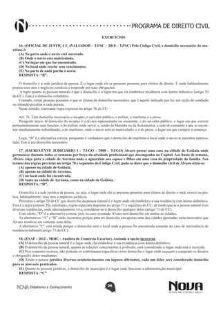 PROGRAMA DE DIREITO CIVIL
EXERCÍCIOS
16. (OFICIAL DE JUSTIÇA E AVALIADOR – TJ/SC – 2010 – TJ/SC) Pelo Código Civil, o domicílio necessário do marítimo é:
(A) No porto onde o navio está ancorado.
(B) Onde o navio está matriculado.
(C) No lugar em que for encontrado.
(D) No local onde recebe seus vencimentos.
(E) No porto de onde partiu o navio.
RESPOSTA: “B”.
O domicílio é a sede jurídica da pessoa. É o lugar onde ela se presume presente para efeitos de direito. É onde habitualmente
pratica seus atos e negócios jurídicos e responde por suas obrigações.
A regra quanto às pessoas naturais é que o domicílio é o lugar em que ela estabelece residência com ânimo definitivo (artigo 70
do CC). Este é o domicílio voluntário.
Contudo, certas pessoas possuem o que se chama de domicílio necessário, que é aquele indicado por lei, em razão de condição
ou situação peculiar a cada pessoa.
Neste sentido, consoante regra expressa no artigo 76 do CC:
Art. 76. Têm domicílio necessário o incapaz, o servidor público, o militar, o marítimo e o preso.
Parágrafo único. O domicílio do incapaz é o do seu representante ou assistente; o do servidor público, o lugar em que exercer
permanentemente suas funções; o do militar, onde servir, e, sendo da Marinha ou da Aeronáutica, a sede do comando a que se encontrar imediatamente subordinado; o do marítimo, onde o navio estiver matriculado; e o do preso, o lugar em que cumprir a sentença.
Logo, “B” é a alternativa correta, porquanto é verdadeiro que o domicílio do marítimo é local onde o navio se encontra matriculado. Este é seu domicílio necessário.
17. (ESCREVENTE JUDICIÁRIO I – TJ/GO – 2008 – TJ/GO) Álvaro possui uma casa na cidade de Goiânia onde
permanece durante todas as semanas por força da atividade profissional que desempenha na Capital. Aos finais de semana,
Álvaro viaja para a cidade de Acreúna onde o aguardam sua esposa e filhas em uma casa de propriedade da família. Nos
termos das regras previstas no artigo 70 e seguintes do Código Civil, pode-se dizer que o domicílio civil de Álvaro situa-se:
(A) apenas na cidade de Goiânia.
(B) apenas na cidade de Acreúna.
(C) no local onde for encontrado.
(D) tanto na cidade de Acréuna, como na cidade de Goiânia.
RESPOSTA: “D”.
Domicílio é a sede jurídica da pessoa, ou seja, o lugar onde ela se presume presente para efeitos de direito e onde exerce ou pratica, habitualmente, seus atos e negócios jurídicos.
Preceitua o artigo 70 do CC que domicílio da pessoa natural é o lugar onde ela estabelece a sua residência com ânimo definitivo.
Esta é a regra comum. Há, entretanto, regras especiais dispostas no artigo 71 e seguintes do CC, de modo que se a pessoa natural tiver
diversas residências, onde alternadamente viva, considerar-se-á domicílio qualquer delas (artigo 71 do CC).
Com efeito, “D” é a alternativa correta, pois no caso aventado Álvaro terá domicílio em ambas as cidades.
As alternativas “A” e “B” estão incorretas porque para ter domicilio em apenas uma das cidades apontadas seria necessário que
Álvaro residisse em somente uma delas.
A alternativa “C” está errada porque o domicilio será o local onde a pessoa for encontrada somente no caso de inexistência de
residência habitual (artigo 73 do CC).
18. (ESAF - 2012 - MDIC - Analista de Comércio Exterior). Assinale a opção incorreta. 
(A) O domicílio da pessoa natural é o lugar onde ela estabelece a sua residência com ânimo definitivo.
(B) O domicílio da pessoa natural, quanto às relações concernentes à profissão, será considerado o lugar onde esta é exercida.
(C) Nos contratos escritos, não poderão os contratantes especificar como domicílio o lugar onde exerçam e cumpram os direitos
e obrigações deles resultantes.
(D) Tendo a pessoa jurídica diversos estabelecimentos em lugares diferentes, cada um deles será considerado domicilio
para os atos nele praticados.
(E) Quanto às pessoas jurídicas, o domicílio do município é o lugar onde funcione a administração municipal.
RESPOSTA: “C”

Didatismo e Conhecimento

38

 