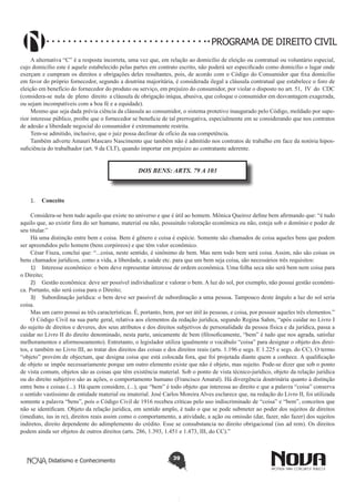 PROGRAMA DE DIREITO CIVIL
A alternativa “C” é a resposta incorreta, uma vez que, em relação ao domicílio de eleição ou contratual ou voluntário especial,
cujo domicílio este é aquele estabelecido pelas partes em contrato escrito, não poderá ser especificado como domicílio o lugar onde
exerçam e cumpram os direitos e obrigações deles resultantes, pois, de acordo com o Código do Consumidor que fixa domicílio
em favor do próprio fornecedor, segundo a doutrina majoritária, é considerada ilegal a cláusula contratual que estabelece o foro de
eleição em benefício do fornecedor do produto ou serviço, em prejuízo do consumidor, por violar o disposto no art. 51, IV do CDC
(considera-se nula de pleno direito a cláusula de obrigação iníqua, abusiva, que coloque o consumidor em desvantagem exagerada,
ou sejam incompatíveis com a boa fé e a equidade).
Mesmo que seja dada prévia ciência da cláusula ao consumidor, o sistema protetivo inaugurado pelo Código, moldado por superior interesse público, proíbe que o fornecedor se beneficie de tal prerrogativa, especialmente em se considerando que nos contratos
de adesão a liberdade negocial do consumidor é extremamente restrita.
Tem-se admitido, inclusive, que o juiz possa declinar de ofício da sua competência.
Também adverte Amauri Mascaro Nascimento que também não é admitido nos contratos de trabalho em face da notória hipossuficiência do trabalhador (art. 9 da CLT), quando importar em prejuízo ao contratante aderente.

DOS BENS: ARTS. 79 A 103

1.	 Conceito
Considera-se bem tudo aquilo que existe no universo e que é útil ao homem. Mônica Queiroz define bem afirmando que: “é tudo
aquilo que, ao existir fora do ser humano, material ou não, possuindo valoração econômica ou não, esteja sob o domínio e poder de
seu titular.”
Há uma distinção entre bem e coisa. Bem é gênero e coisa é espécie. Somente são chamados de coisa aqueles bens que podem
ser apreendidos pelo homem (bens corpóreos) e que têm valor econômico.
César Fiuza, conclui que: “...coisa, neste sentido, é sinônimo de bem. Mas nem todo bem será coisa. Assim, não são coisas os
bens chamados jurídicos, como a vida, a liberdade, a saúde etc. para que um bem seja coisa, são necessários três requisitos:
1)	 Interesse econômico: o bem deve representar interesse de ordem econômica. Uma folha seca não será bem nem coisa para
o Direito;
2)	 Gestão econômica: deve ser possível individualizar e valorar o bem. A luz do sol, por exemplo, não possui gestão econômica. Portanto, não será coisa para o Direito;
3)	 Subordinação jurídica: o bem deve ser passível de subordinação a uma pessoa. Tampouco deste ângulo a luz do sol seria
coisa.
Mas um carro possui as três características. É, portanto, bem, por ser útil às pessoas, e coisa, por possuir aqueles três elementos.”
O Código Civil na sua parte geral, relativa aos elementos da redação jurídica, segundo Regina Sahm, “após cuidar no Livro I
do sujeito de direitos e deveres, dos seus atributos e dos direitos subjetivos de personalidade da pessoa física e da jurídica, passa a
cuidar no Livro II do direito denominado, nesta parte, unicamente de bem (filosoficamente, “bem” é tudo que nos agrada, satisfaz
melhoramentos e aformoseamento). Entretanto, o legislador utiliza igualmente o vocábulo “coisa” para designar o objeto dos direitos, e também no Livro III, ao tratar dos direitos das coisas e dos direitos reais (arts. 1.196 e segs. E 1.225 e segs. do CC). O termo
“objeto” provém de objectum, que designa coisa que está colocada fora, que foi projetada diante quem a conhece. A qualificação
de objeto se impõe necessariamente porque um outro elemento existe que não é objeto, mas sujeito. Pode-se dizer que sob o ponto
de vista comum, objetos são as coisas que têm existência material. Sob o ponto de vista técnico-jurídico, objeto da relação jurídica
ou do direito subjetivo são as ações, o comportamento humano (Francisco Amaral). Há divergência doutrinária quanto à distinção
entre bens e coisas (...). Há quem considere, (...), que “bem” é todo objeto que interessa ao direito e que a palavra “coisa” conserva
o sentido vastíssimo de entidade material ou imaterial. José Carlos Moreira Alves esclarece que, na redação do Livro II, foi utilizada
somente a palavra “bens”, pois o Código Civil de 1916 recebeu críticas pelo uso indiscriminado de “coisa” e “bem”, conceitos que
não se identificam. Objeto da relação jurídica, em sentido amplo, é tudo o que se pode submeter ao poder dos sujeitos de direitos
(imediato, ius in re), direitos reais assim como o comportamento, a atividade, a ação ou omissão (dar, fazer, não fazer) dos sujeitos
indiretos, direito dependente do adimplemento do crédito. Esse se consubstancia no direito obrigacional (ius ad rem). Os direitos
podem ainda ser objetos de outros direitos (arts. 286, 1.393, 1.451 e 1.473, III, do CC).”

Didatismo e Conhecimento

39

 