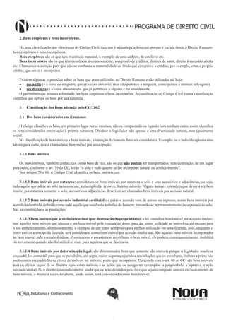 PROGRAMA DE DIREITO CIVIL
2. Bens corpóreos e bens incorpóreos.
Há uma classificação que não consta do Código Civil, mas que é adotada pela doutrina, porque é trazida desde o Direito Romano:
bens corpóreos e bens incorpóreos.
Bens corpóreos são os que têm existência material, a exemplo de uma cadeira, de um livro etc.
Bens incorpóreos são os que têm existência abstrata somente, a exemplo de créditos, direitos de autor, direito à sucessão aberta
etc. Chamamos a atenção para que não se confunda a materialidade do título que comprova o crédito, por exemplo, com o próprio
crédito, que em si é incorpóreo.
Existem algumas expressões sobre os bens que eram utilizadas no Direito Romano e são utilizadas até hoje:
•	 res nullis (é a coisa de ninguém, que existe no universo, mas não pertence a ninguém, como peixes e animais selvagens);
•	 res derelicta (é a coisa abandonada, que já pertenceu a alguém e foi abandonada).
O patrimônio das pessoas é formado por bens corpóreos e bens incorpóreos. A classificação do Código Civil é uma classificação
científica que agrupa os bens por sua natureza.
3.	 Classificação dos Bens adotada pelo CC/2002
3.1	 Dos bens considerados em si mesmos
O código classifica os bens, em primeiro lugar por si mesmos, não os comparando ou ligando com nenhum outro, assim classifica
os bens considerados em relação à própria natureza. Obedece o legislador não apenas a uma diversidade natural, mas igualmente
social.
Na classificação de bens móveis e bens imóveis, a intenção do homem deve ser considerada. Exemplo: se o indivíduo planta uma
árvore para corte, esta é chamada de bem móvel por antecipação.
3.1.1 Bens imóveis
Os bens imóveis, também conhecidos como bens de raiz, são os que não podem ser transportados, sem destruição, de um lugar
para outro, conforme o art. 79 do CC, serão “o solo e tudo quanto se lhe incorporar natural ou artificialmente”.
Nos artigos 79 e 80, o Código Civil classifica os bens imóveis em:
3.1.1.1 Bens imóveis por natureza: consideram-se bens imóveis por natureza o solo e seus acessórios e adjacências, ou seja,
tudo aquilo que adere ao solo naturalmente, a exemplo das árvores, frutos e subsolo. Alguns autores entendem que deveria ser bem
imóvel por natureza somente o solo; acessórios e adjacências deveriam ser chamados bens imóveis por acessão natural.
3.1.1.2 Bens imóveis por acessão industrial (artificial): a palavra acessão vem de acesso ou ingresso, assim bens imóveis por
acessão industrial é definido como tudo aquilo que resulta do trabalho do homem, tornando-se permanentemente incorporado ao solo.
São as construções e as plantações.
3.1.1.3 Bens imóveis por acessão intelectual (por destinação do proprietário): a lei considera bem imóvel por acessão intelectual aqueles bens móveis que aderem a um bem imóvel pela vontade do dono, para dar maior utilidade ao imóvel ou até mesmo para
o seu embelezamento, aformoseamento, a exemplo de um trator comprado para melhor utilização em uma fazenda, pois, enquanto o
trator estiver a serviço da fazenda, será considerado como bem imóvel por acessão intelectual. São aqueles bens móveis incorporados
ao bem imóvel pela vontade do dono. Assim como o proprietário imobilizou o bem móvel, ele poderá, consequentemente, mobilizá
-lo novamente quando não for utilizá-lo mais para aquilo a que se destinava.
3.1.1.4 Bens imóveis por determinação legal: são determinados bens que somente são imóveis porque o legislador resolveu
enquadrá-los como tal, para que se possibilite, em regra, maior segurança jurídica nas relações que os envolvam, embora a priori não
pudéssemos enquadrá-los na classe de imóveis ou móveis, posto que incorpóreos. De acordo com o art. 80 do CC, são bens imóveis
para os efeitos legais: I- os direitos reais sobre imóveis e as ações que os asseguram (exemplos: a propriedade, a hipoteca, a ação
reivindicatória); II- o direito à sucessão aberta, ainda que os bens deixados pelo de cujus sejam composto única e exclusivamente de
bens móveis, o direito à sucessão aberta, ainda assim, será considerado como bem imóvel.

Didatismo e Conhecimento

40

 