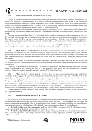 PROGRAMA DE DIREITO CIVIL
1.1.4	

Bens consumíveis e bens inconsumíveis (art. 86, CC)

O artigo 86 considera consumíveis os bens móveis cuja utilização acarreta a destruição da sua substância, a exemplo dos alimentos, e os destinados à alienação, como um livro, um disco, ou demais bens expostos para venda. Assim, há bens consumíveis
de fato, ou materialmente consumíveis, como os alimentos em geral, e há bens consumíveis de direito, juridicamente consumíveis,
como veículos, aparelhos elétricos colocados à venda etc. Dessa forma, uma roupa, enquanto estiver na loja para ser vendida, será
consumível. No momento em que alguém a compra, volta a ser apenas inconsumível.
Os bens inconsumíveis são aqueles que, em uma interpretação às avessas do art. 86 CC, a sua utilização não importa destruição
imediata da sua própria substância e não estão destinados à alienação. Podem também ser inconsumíveis por natureza ou por convenção.
Conforme ensinamentos de César Fiuza: “Por natureza são aqueles que não terminam com o uso, como uma casa, um carro etc.
Por convenção teremos aqueles que por sua natureza são consumíveis, mas foram convencionados inconsumíveis pelos interessados.
Suponhamos que um fazendeiro empreste a outro saca de café, com grãos especiais, a fim de que este a exponha em mostra agropecuária, devendo, em seguida, restituir a mesma saca, com os mesmos grãos de café. Vemos, neste exemplo, grãos de café inconsumíveis por convenção.”
O usufruto somente recai sobre os bens inconsumíveis, entretanto o artigo 1392, § 1º, do Código Civil admite que o usufruto
recaia sobre bens consumíveis, recebendo a denominação “usufruto impróprio”, ou “quase usufruto”.
1.1.5	
“Bens duráveis e bens não duráveis – A categoria dos bens duráveis e não duráveis diz respeito, como regra, aos
bens móveis. Não obstante, o Código do consumidor se refere aos bens não duráveis, dentre eles incluindo os bens imóveis, enquanto
produtos. De todo modo, bens duráveis e bens não duráveis são aqueles que duram mais ou menos no tempo. Um automóvel, um
livro, um apartamento seriam exemplos de bens duráveis. Um saco de arroz, uma caneta descartável, um bloco de notas seriam bens
não duráveis.
Os bens duráveis podem sê-lo por natureza, como um livro, ou por convenção. Estes, os por convenção, são bens não duráveis
por natureza, mas que se convencionaram duráveis. Uma garrafa de vinho de colecionador, que não se destina ao consumo, seria um
bom exemplo.
Como regra, os bens duráveis são inconsumíveis, e os não duráveis, consumíveis. Mas pode ocorrer que as categorias não coincidam. Exemplo seria um bem consumível por força de lei, que por natureza fosse durável: um relógio de pulso posto à venda no
comércio. É durável e, enquanto destinado à alienação, consumível.” Segundo César Fiuza.
1.1.6	
“Bens perecíveis e bens imperecíveis – perecíveis são os bens que perecem rapidamente no tempo, se não forem
observadas condições especiais de armazenamento, embalagem etc. exemplos seriam peças de carne, leite e outros. Imperecíveis são
aqueles bens que não perecem rapidamente no tempo, independentemente de condições especiais de acondicionamento, armazenagem etc. Como exemplo, poderíamos citar uma caneta, um livro, um sabonete, dentre outros.
Não há confundir a categoria dos bens perecíveis e imperecíveis com a dos bens consumíveis e inconsumíveis e duráveis e não
duráveis. Enquanto a dos bens consumíveis e inconsumíveis diz respeito ao fato de os bens de consumirem ou não com o uso, a dos
bens duráveis e não duráveis leva em conta o fato de o bem durar mais ou menos no tempo, e a dos bens perecíveis ou não perecíveis
leva em conta o fato de o bem perecer ou não com o passar do tempo. São três critérios ontologicamente distintos um do outro.
Há bens imperecíveis que são consumíveis e não duráveis, como um sabonete, uma garrafa de whisky ou uma caneta descartável.” Segundo César Fiuza.
1.1.7	

Bens divisíveis e bens indivisíveis (art. 87, CC)

São divisíveis as coisas que podem ser partidas em porções distintas, formando, cada porção, um todo perfeito. Assim, o bem é
divisível quando cada porção continua com as características do todo, ou seja, são os que: “...podem fracionar sem alteração na sua
substância, diminuição considerável de valor, ou prejuízo do uso a que se destinam.” Assim, indivisível o bem seria se considerássemos o contrário disposto no referido artigo. A indivisibilidade pode resultar da natureza, da lei e da vontade das partes:
a)	 Bem indivisível por natureza (fisicamente): é aquele que, se for dividido, perde a característica do todo, quando materialmente o bem não pode ser dividido (ex: um animal vivo, um automóvel etc);
b)	 Bem indivisível por lei (legalmente): existem alguns bens que por natureza talvez fossem considerados divisíveis, entretanto a lei os torna indivisíveis. Como exemplo, podemos citar a Lei nº 6.766/79 que dispõe que o lote urbano não poderá ser inferior
a 125 metros quadrados;
Didatismo e Conhecimento

42

 