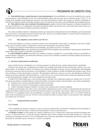 PROGRAMA DE DIREITO CIVIL
c)	 Bem indivisível por vontade das partes (convencionalmente): há a possibilidade, nos casos de condomínio, de as partes
convencionarem a indivisibilidade do bem. Essa indivisibilidade poderá valer por cinco anos no máximo (artigo 1.320, § 2.º, do
Código Civil), podendo ser prorrogada por mais cinco. Nos casos de testamento e doação, não se pode, se o bem for considerado indivisível por vontade do doador ou testador, entende-se que o foi somente por cinco anos, sem possibilidade de prorrogação do prazo.
d)	 Bem indivisível por valor econômico (Economicamente): quando a divisão do bem importar em redução considerável de
seu valor econômico (ex.: se imaginarmos uma pedra de diamante grande, esta terá um valor, sem dúvida, muito maior, do que se a
considerássemos fracionada em inúmeros pequeninos diamantes).
De acordo com Mônica Queiroz, “Importante salientar que, diante dessa subclassificação de indivisibilidade, aquele determinado
bem que de início é fisicamente suscetível à divisão, por vezes, uma lei, ou a vontade das partes, ou mesmo motivos econômicos se
mostrem como fatores impedientes de sua divisão.”
1.1.8	

Bens singulares e bens coletivos (art. 89, CC)

Os bens são singulares ou coletivos conforme a maneira como são analisados. Desse modo, se analisarmos uma árvore isoladamente, ela será um bem singular, se analisarmos várias árvores numa floresta, será um bem coletivo.
O Código Civil chama as coletividades de universalidades, que podem ser de fato ou de direito.
A universalidade de fato ocorre quando há uma pluralidade de bens singulares que, pertinentes à mesma pessoa, tenham destinação unitária (por exemplo: uma floresta, uma biblioteca).
Por universalidade de direito, menciona como exemplos a herança, o patrimônio e a massa falida, mesmo se constituídas somente de direitos e obrigações, sem demais bens materiais, ou seja, deve-se entender o complexo de relações jurídicas de uma pessoa,
dotadas de valor econômico.
1.1	 Dos bens reciprocamente considerados
Após o estudo dos bens considerados em si mesmos, passamos ao estudo dos bens, quando reciprocamente considerados.
O direito é uma ciência que se fundamenta nas relações em sociedade. Ocorrendo um fato relevante para o direito, esse o considera jurídico. Ao disciplinar a matéria, a lei aprecia, sob os planos de utilidade, economia e justiça, considerando a funcionalidade
dos bens que acrescem e que são acrescidos, a reversibilidade e o efeito econômico visando ao equilíbrio das relações sociais. Nessa
ótica, dividem-se os bens em principais e acessórios. Bem principal é aquele que existe por si, ou seja, não depende da existência de
nenhum outro bem, possuindo existência própria (ex.: o solo). Por sua vez, ao revés, bem acessório é aquele que depende da existência do bem principal (por exemplo: a árvore que depende do solo para existir).
O artigo 92 do Códex dispõe que a coisa acessória segue a principal, salvo disposição especial em contrário (art. 93 do CC).
Essa regra, que atende ao conteúdo disposto no brocardo jurídico accessorium sequitur suum principale, causa várias consequências:
a)	 presume-se que o dono do principal também é dono do acessório;
b)	 determina ter o acessório a mesma natureza jurídica do principal;
c)	 extinto o principal, extingue-se também o acessório, mas a recíproca não se mostra verdadeira.
O caráter acessório pode existir entre coisas e entre direitos obrigacionais ou reais: a) fiança e cláusula penal são acessórios do
contrato de compra e venda; b) a posse do imóvel faz presumir, até prova em contrário, a dos móveis e objetos que nele estiverem (art.
1.209 do CC); c) a obrigação de dar coisa certa abrange os acessórios, ainda que não mencionados, salvo se o contrário resultar do
título ou das circunstâncias do caso (art. 233 do CC); d) na acessão de crédito se incluem todos os seus acessórios, salvo disposição
em contrário (art. 287 do CC).
1.1.1	

Categoria dos bens acessórios

3.2.1.1 Frutos:
“São as utilidades que nascem e renascem, ou seja, se renovam a cada período, sem diminuir a substância do bem principal, ou
seja, a separação do fruto não altera a sustância da coisa principal. Os frutos se classificam em:
a.1) Quanto à origem, os frutos podem ser: naturais, industriais ou civis. Naturais são os frutos que decorrem da própria natureza (ex.: os frutos das árvores, as crias dos animais). Industriais são os frutos resultantes da intervenção humana (ex.: a lã de uma
ovelha que se transforma em casaco). Civis ou rendimentos são os frutos que representam a remuneração que deverá ser paga a uma
pessoa por ter concedido a posse a outrem (ex.: os juros e os aluguéis).

Didatismo e Conhecimento

43

 