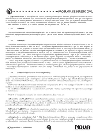 PROGRAMA DE DIREITO CIVIL
a.2) Quanto ao estado, os frutos podem ser: colhidos, colhidos por antecipação, pendentes, percipiendos e estantes. Colhidos
são os frutos que já foram percebidos, isto é, retirados da coisa principal. Colhidos por antecipação são os frutos que foram separados
da coisa principal de maneira prematura. Pendentes são os frutos que ainda estão unidos à coisa que os produziu. Percipiendos são
aqueles frutos que deveriam ter sido colhidos, mas não o foram. Estantes são frutos que já foram separados e armazenados.
Obs: em matéria de usufruto, só há o direito aos frutos, não aos produtos (art. 1.394 do CC).
1.1.1.2	

Produtos:

São as utilidades que são retiradas da coisa principal e não se renovam, isto é, não reproduzem periodicamente, e tem como
consequência a progressiva diminuição do bem principal (exs.: pedras, metais, petróleo, retirados de determinada pedreira, mina ou
poço).
1.1.1.3	

Pertenças:

São os bens acessórios que, não constituindo partes integrantes do bem principal, destinam-se de modo duradouro ao uso, ao
serviço ou ao aformoseamento do outro (art. 93, CC). Alcançaremos a pertença se excluirmos tudo o que seja parte integrante do
bem principal. Posto isso, o aparelho de ar condicionado que se encontra no interior de uma casa pode ser considerado pertença, já
a porta dessa mesma casa, não, uma vez que se trata de parte integrante da casa. O art. 94, CC impõe que “os negócios jurídicos que
dizem respeito ao bem principal não abrangem as pertenças, salvo se o contrário resultar da lei, da manifestação de vontade, ou das
circunstâncias do caso.” Com a leitura deste dispositivo chegamos a uma importante conclusão: a regra de que o acessório segue a
sorte do principal em caso de alienação do bem principal, se aplica às partes integrantes, não atingindo as pertenças. Então, embora a
pertença seja também um bem acessório, a ela não se aplica o princípio da gravitação jurídica.” Conforme Mônica Queiroz.
Assim, o artigo 93 do Código Civil, estabelece: “São pertenças os bens que, não constituindo partes integrantes, se destinam, de
modo duradouro, ao uso, ao serviço ou ao aformoseamento de outro”. Apesar de acessória, a pertença conserva sua individualidade e
autonomia, tendo apenas com a principal uma subordinação econômico-jurídica, pois, sem haver qualquer incorporação, vincula-se
à principal para que esta atinja suas finalidades. Temos como exemplo a turbina de um avião, o órgão de uma igreja ou o motor de
um automóvel.
1.1.1.4	

Benfeitorias (necessárias, úteis e voluptuárias):

Acrescenta o diploma civil que também são acessórios da coisa as benfeitorias (artigo 96 do Código Civil), salvo a pintura em
relação à tela, a escultura em relação à matéria-prima e qualquer trabalho gráfico em relação ao papel utilizado. Essas exceções foram
criadas para valorizar o trabalho artístico. Assim, os acessórios dos trabalhos artísticos serão, nesses casos, a tela, a matéria prima e
os papéis.
Benfeitoria é todo melhoramento ou acréscimo feito em coisa já existente. São as obras ou despesas realizadas na coisa com
finalidade de conservação, melhoramento ou embelezamento.
Há uma diferença entre benfeitoria e acessão industrial (construções e plantações), uma vez que esta representa toda construção
ou plantação nova.
O art. 96 do CC apresenta e conceitua três espécies de benfeitorias. Estas podem ser:
a) Necessárias (art. 96, § 3º, CC): são aquelas benfeitorias destinadas a conservar a coisa, indispensáveis; são aquelas que, se
não forem feitas, a coisa pode perecer, ou seu uso ser impossibilitado. São entendidas de forma ampla, como o pagamento de impostos, medidas judiciais de conservação da coisa, reforma de um telhado etc. O direito de retenção é assegurado até o reembolso ao
possuidor de boa-fé, mas a indenização independe da boa ou má-fé.
b) Úteis (art. 96, § 2º, CC): são as benfeitorias que aumentam ou facilitam o uso da coisa; não são indispensáveis, mas, se forem
feitas, darão mais aproveitamento à coisa, a exemplo da construção de mais um cômodo em uma casa. Devem ser indenizadas ao
possuidor de boa-fé com direito de retenção.
c) Voluptuárias ou suntuárias (art. 96, § 1º, CC): são as benfeitorias de mero deleite ou recreio, que vem a aformosear o bem,
aumentar-lhe o valor, embora não interfiram na normal utilização da coisa, como exemplo, a construção de uma piscina com cascata,
ao redor de jardins, em uma casa. É possível ao possuidor de boa-fé levantá-las somente (ius tollendi).

Didatismo e Conhecimento

44

 