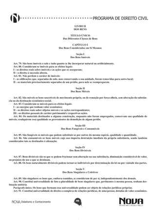 PROGRAMA DE DIREITO CIVIL
LIVRO II
DOS BENS
TÍTULO ÚNICO
Das Diferentes Classes de Bens
CAPÍTULO I
Dos Bens Considerados em Si Mesmos
Seção I
Dos Bens Imóveis
Art. 79. São bens imóveis o solo e tudo quanto se lhe incorporar natural ou artificialmente.
Art. 80. Consideram-se imóveis para os efeitos legais:
I - os direitos reais sobre imóveis e as ações que os asseguram;
II - o direito à sucessão aberta.
Art. 81. Não perdem o caráter de imóveis:
I - as edificações que, separadas do solo, mas conservando a sua unidade, forem removidas para outro local;
II - os materiais provisoriamente separados de um prédio, para nele se reempregarem.
Seção II
Dos Bens Móveis
Art. 82. São móveis os bens suscetíveis de movimento próprio, ou de remoção por força alheia, sem alteração da substância ou da destinação econômico-social.
Art. 83. Consideram-se móveis para os efeitos legais:
I - as energias que tenham valor econômico;
II - os direitos reais sobre objetos móveis e as ações correspondentes;
III - os direitos pessoais de caráter patrimonial e respectivas ações.
Art. 84. Os materiais destinados a alguma construção, enquanto não forem empregados, conservam sua qualidade de
móveis; readquirem essa qualidade os provenientes da demolição de algum prédio.
Seção III
Dos Bens Fungíveis e Consumíveis
Art. 85. São fungíveis os móveis que podem substituir-se por outros da mesma espécie, qualidade e quantidade.
Art. 86. São consumíveis os bens móveis cujo uso importa destruição imediata da própria substância, sendo também
considerados tais os destinados à alienação.
Seção IV
Dos Bens Divisíveis
Art. 87. Bens divisíveis são os que se podem fracionar sem alteração na sua substância, diminuição considerável de valor,
ou prejuízo do uso a que se destinam.
Art. 88. Os bens naturalmente divisíveis podem tornar-se indivisíveis por determinação da lei ou por vontade das partes.
Seção V
Dos Bens Singulares e Coletivos
Art. 89. São singulares os bens que, embora reunidos, se consideram de per si, independentemente dos demais.
Art. 90. Constitui universalidade de fato a pluralidade de bens singulares que, pertinentes à mesma pessoa, tenham destinação unitária.
Parágrafo único. Os bens que formam essa universalidade podem ser objeto de relações jurídicas próprias.
Art. 91. Constitui universalidade de direito o complexo de relações jurídicas, de uma pessoa, dotadas de valor econômico.

Didatismo e Conhecimento

46

 