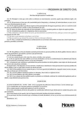 PROGRAMA DE DIREITO CIVIL
CAPÍTULO II
Dos Bens Reciprocamente Considerados
Art. 92. Principal é o bem que existe sobre si, abstrata ou concretamente; acessório, aquele cuja existência supõe a do
principal.
Art. 93. São pertenças os bens que, não constituindo partes integrantes, se destinam, de modo duradouro, ao uso, ao serviço ou ao aformoseamento de outro.
Art. 94. Os negócios jurídicos que dizem respeito ao bem principal não abrangem as pertenças, salvo se o contrário resultar da lei, da manifestação de vontade, ou das circunstâncias do caso.
Art. 95. Apesar de ainda não separados do bem principal, os frutos e produtos podem ser objeto de negócio jurídico.
Art. 96. As benfeitorias podem ser voluptuárias, úteis ou necessárias.
§ 1o São voluptuárias as de mero deleite ou recreio, que não aumentam o uso habitual do bem, ainda que o tornem mais agradável
ou sejam de elevado valor.
§ 2o São úteis as que aumentam ou facilitam o uso do bem.
§ 3o São necessárias as que têm por fim conservar o bem ou evitar que se deteriore.
Art. 97. Não se consideram benfeitorias os melhoramentos ou acréscimos sobrevindos ao bem sem a intervenção do proprietário, possuidor ou detentor.
CAPÍTULO III
Dos Bens Públicos
Art. 98. São públicos os bens do domínio nacional pertencentes às pessoas jurídicas de direito público interno; todos os
outros são particulares, seja qual for a pessoa a que pertencerem.
Art. 99. São bens públicos:
I - os de uso comum do povo, tais como rios, mares, estradas, ruas e praças;
II - os de uso especial, tais como edifícios ou terrenos destinados a serviço ou estabelecimento da administração federal,
estadual, territorial ou municipal, inclusive os de suas autarquias;
III - os dominicais, que constituem o patrimônio das pessoas jurídicas de direito público, como objeto de direito pessoal,
ou real, de cada uma dessas entidades.
Parágrafo único. Não dispondo a lei em contrário, consideram-se dominicais os bens pertencentes às pessoas jurídicas de
direito público a que se tenha dado estrutura de direito privado.
Art. 100. Os bens públicos de uso comum do povo e os de uso especial são inalienáveis, enquanto conservarem a sua qualificação, na forma que a lei determinar.
Art. 101. Os bens públicos dominicais podem ser alienados, observadas as exigências da lei.
Art. 102. Os bens públicos não estão sujeitos a usucapião.
Art. 103. O uso comum dos bens públicos pode ser gratuito ou retribuído, conforme for estabelecido legalmente pela entidade a cuja administração pertencerem.
EXERCÍCIOS
19. (JUIZ SUBSTITUTO – TJ/MS – 2010 – FCC) A propósito das diferentes classes de bens, é correto afirmar que:
(A) os considerados em si mesmos podem ser principais ou acessórios.
(B) os reciprocamente considerados podem ser móveis ou imóveis.
(C) os bens naturalmente divisíveis não podem ser considerados indivisíveis por declaração de vontade das partes, nem
por testamento.
(D) os bens fungíveis são aqueles cujo uso importa destruição imediata da própria substância.
(E) as pertenças são bens acessórios que se destinam, de modo duradouro, ao uso, ao serviço ou ao aformoseamento de
outro.
RESPOSTA: “E”.

Didatismo e Conhecimento

47

 