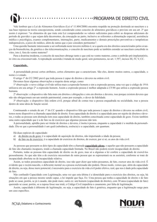 PROGRAMA DE DIREITO CIVIL
Vale lembrar que a Lei de Alimentos Gravídicos (Lei nº 11.804/2008) encontra respaldo na proteção destinada ao nascituro e a
sua base repousa na teoria concepcionista, sendo considerado como conceito de alimentos gravídicos o previsto em seu art. 2º que
assim é expresso: “os alimentos de que trata esta Lei compreenderão os valores suficientes para cobrir as despesas adicionais do
período de gravidez e que sejam dela decorrentes, da concepção ao parto, inclusive as referentes a alimentação especial, assistência
médica e psicológica, exames complementares, internações, parto, medicamentos e demais prescrições preventivas e terapêuticas
indispensáveis, a juízo do médico, além de outras que o juiz considere pertinentes”.  
Uma questão bastante interessante a ser enfrentada neste terceiro milênio é, se a quarta era dos direitos caracterizados pelos avanços da biomedicina, da genética e das telecomunicações, o conceito de nascituro pode se também estender ao nascituro concebido in
vitro, isto é, fora do ventre materno?
Para a doutrina moderna, o conceito de nascituro abrange tanto o que está no ventre materno, como o embrião pré-implantatório,
in vitro ou crioconservado. A reprodução assistida é tratada de modo geral, sem pormenores, no art. 1.597, incisos III, IV, V, CC.
Capacidade.
A personalidade possui certos atributos, certos elementos que a caracterizam. São eles, dentre muitos outros, a capacidade, o
nome e o estado.
O artigo 1º do CC/2002 prevê que toda pessoa é capaz de direitos e deveres na ordem civil.
Devemos fazer algumas observações a respeito deste artigo, como:
1ª observação: o novo código civil não utiliza mais a expressão homem e sim a expressão pessoa, uma vez que o código de 1916
utilizava em seu artigo 2º a expressão homem. Assim a expressão pessoa é melhor adaptada a CF/88 que utiliza a expressão pessoa
humana.
2ª observação: o dispositivo não fala mais em direitos e obrigações e sim em direitos e deveres, isso porque existem deveres que
não são obrigacionais em um sentido patrimonial, como por exemplo, o dever de fidelidade.
3ª observação: o dispositivo fala ordem civil, porque afinal de contas traz a pessoa enquadrada na socialidade, traz a pessoa
dentro de uma ideia de função social.
Continuando o estudo do art. 1º do CC quando o dispositivo fala que toda pessoa é capaz de direitos e deveres na ordem civil,
temos neste dispositivo a chamada capacidade de direito. Essa capacidade de direito é a capacidade para ser sujeito de direitos e deveres, e todas as pessoas sem distinção tem essa capacidade de direito, também conceituada como capacidade de gozo. Existe também
uma outra capacidade que é a de fato ou de exercício que algumas pessoas não tem.
A personalidade, aptidão para ser titular de direitos e deveres, é ínsita à pessoa, enquanto a capacidade é a medida da personalidade. Diz-se que a personalidade é um quid (substância, essência) e a capacidade, um quantum.
Há duas espécies de capacidade:
a)	 de direito ou de gozo: é a capacidade de aquisição de direitos, não importando a idade da pessoa;
b)	 de fato ou de exercício: é a capacidade de exercício de direitos, de exercer, por si só, os atos da vida civil.
As pessoas que possuem os dois tipos de capacidade têm a chamada capacidade plena, e aqueles que não possuem a capacidade
de fato são chamados incapazes, tendo a chamada capacidade limitada. No Brasil não poderá existir incapacidade de direito.
Portanto, todas as pessoas têm capacidade de direito ou de gozo, mas só a algumas a lei confere a capacidade de exercê-los
pessoalmente. As que não têm a de exercício necessitam de outra pessoa que as representará ou as assistirá, conforme se trate de
incapacidade absoluta ou de incapacidade relativa.
Assim, se todos possuímos capacidade de direito, isso não quer dizer que todos possamos, de fato, exercer atos da vida civil. É
evidente que o recém-nascido, o deficiente mental ou a pessoa esclerosada não podem. Desse modo, vemos que, além da capacidade
de direito, ou seja, desse mero potencial, é necessário para o exercício da vida civil poder efetivo, real, que nos é dado pela capacidade
de fato.
Não confundir Capacidade com Legitimação, uma vez que esta última é a idoneidade para o exercício dos direitos, ou seja, há
situações em que a pessoa mesmo sendo capaz, a lei impede que faça. Ex: Uma pessoa que tenha a capacidade de direito e de fato
pode se casar, porém, se já é casado, não pode mais; outro ex: um homem (capacidade de direito), com 30 anos (capacidade de fato)
querendo se casar, porém, se a esposa fosse sua irmã, o Código Civil impediria o casamento, por falta de legitimação.
Assim, capacidade é diferente de legitimação, ou seja, a capacidade de fato é genérica, enquanto que a legitimação surge para
um caso específico.

Didatismo e Conhecimento

3

 