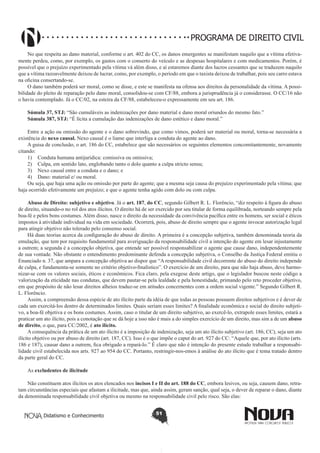 PROGRAMA DE DIREITO CIVIL
No que respeita ao dano material, conforme o art. 402 do CC, os danos emergentes se manifestam naquilo que a vítima efetivamente perdeu, como, por exemplo, os gastos com o conserto do veículo e as despesas hospitalares e com medicamentos. Porém, é
possível que o prejuízo experimentado pela vítima vá além disso, e aí estaremos diante dos lucros cessantes que se traduzem naquilo
que a vítima razoavelmente deixou de lucrar, como, por exemplo, o período em que o taxista deixou de trabalhar, pois seu carro estava
na oficina consertando-se.
O dano também poderá ser moral, como se disse, e este se manifesta na ofensa aos direitos da personalidade da vítima. A possibilidade do pleito de reparação pelo dano moral, consolidou-se com CF/88, embora a jurisprudência já o considerasse. O CC/16 não
o havia contemplado. Já o CC/02, na esteira da CF/88, estabeleceu-o expressamente em seu art. 186.
Súmula 37, STJ: “São cumuláveis as indenizações por dano material e dano moral oriundos do mesmo fato.”
Súmula 387, STJ: “É lícita a cumulação das indenizações de dano estético e dano moral.”
Entre a ação ou omissão do agente e o dano sobrevindo, que como vimos, poderá ser material ou moral, torna-se necessária a
existência do nexo causal. Nexo causal é o liame que interliga a conduta do agente ao dano.
A guisa de conclusão, o art. 186 do CC, estabelece que são necessários os seguintes elementos concomitantemente, novamente
citando:
1)	 Conduta humana antijurídica: comissiva ou omissiva;
2)	 Culpa, em sentido lato, englobando tanto o dolo quanto a culpa stricto sensu;
3)	 Nexo causal entre a conduta e o dano; e
4)	 Dano: material e/ ou moral.
Ou seja, que haja uma ação ou omissão por parte do agente; que a mesma seja causa do prejuízo experimentado pela vítima; que
haja ocorrido efetivamente um prejuízo; e que o agente tenha agido com dolo ou com culpa.
Abuso de Direito: subjetivo e objetivo. Já o art. 187, do CC, segundo Gilbert R. L. Florêncio, “diz respeito à figura do abuso
de direito, situando-o no rol dos atos ilícitos. O direito há de ser exercido por seu titular de forma equilibrada, norteando sempre pela
boa-fé e pelos bons costumes. Além disso, nasce o direito da necessidade da convivência pacífica entre os homens, ser social e éticos
impostos à atividade individual na vida em sociedade. Ocorrerá, pois, abuso de direito sempre que o agente invocar autorização legal
para atingir objetivo não tolerado pelo consenso social.
Há duas teorias acerca da configuração do abuso de direito. A primeira é a concepção subjetiva, também denominada teoria da
emulação, que tem por requisito fundamental para averiguação da responsabilidade civil a intenção do agente em lesar injustamente
a outrem; a segunda é a concepção objetiva, que entende ser possível responsabilizar o agente que cause dano, independentemente
de sua vontade. Não obstante o entendimento predominante defenda a concepção subjetiva, o Conselho da Justiça Federal emitiu o
Enunciado n. 37, que ampara a concepção objetiva ao dispor que “A responsabilidade civil decorrente do abuso do direito independe
de culpa, e fundamenta-se somente no critério objetivo-finalístico”. O exercício de um direito, para que não haja abuso, deve harmonizar-se com os valores sociais, éticos e econômicos. Fica claro, pela exegese deste artigo, que o legislador buscou neste código a
valorização da eticidade nas condutas, que devem pautar-se pela lealdade e pela honestidade, primando pelo reto proceder objetivo,
em que propósito de não lesar direitos alheios traduz-se em atitudes concernentes com a ordem social vigente.” Segundo Gilbert R.
L. Florêncio.
Assim, a compreensão dessa espécie de ato ilícito parte da idéia de que todas as pessoas possuem direitos subjetivos e é dever de
cada um exercitá-los dentro de determinados limites. Quais seriam esses limites? A finalidade econômica e social do direito subjetivo, a boa-fé objetiva e os bons costumes. Assim, caso o titular de um direito subjetivo, ao exercê-lo, extrapole esses limites, estará a
praticar um ato ilícito, pois a conotação que se dá hoje a isso não é mais a do simples exercício de um direito, mas sim a de um abuso
de direito, o que, para CC/2002, é ato ilícito.
A consequência da prática de um ato ilícito é a imposição de indenização, seja um ato ilícito subjetivo (art. 186, CC), seja um ato
ilícito objetivo ou por abuso de direito (art. 187, CC). Isso é o que impõe o caput do art. 927 do CC: “Aquele que, por ato ilícito (arts.
186 e 187), causar dano a outrem, fica obrigado a repará-lo.” É claro que não é intenção do presente estudo trabalhar a responsabilidade civil estabelecida nos arts. 927 ao 954 do CC. Portanto, restringir-nos-emos à análise do ato ilícito que é tema tratado dentro
da parte geral do CC.
As excludentes de ilicitude
Não constituem atos ilícitos os atos elencados nos incisos I e II do art. 188 do CC, embora lesivos, ou seja, causem dano, retratam circunstâncias especiais que afastam a ilicitude, mas que, ainda assim, geram sanção, qual seja, o dever de reparar o dano, diante
da denominada responsabilidade civil objetiva ou mesmo na responsabilidade civil pelo risco. São elas:
Didatismo e Conhecimento

51

 