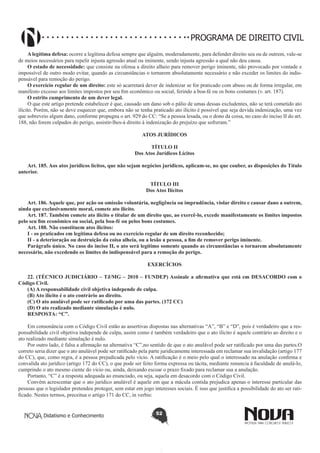 PROGRAMA DE DIREITO CIVIL
A legítima defesa: ocorre a legítima defesa sempre que alguém, moderadamente, para defender direito seu ou de outrem, vale-se
de meios necessários para repelir injusta agressão atual ou iminente, sendo injusta agressão a qual não deu causa.
O estado de necessidade: que consiste na ofensa a direito alheio para remover perigo iminente, não provocado por vontade e
impossível de outro modo evitar, quando as circunstâncias o tornarem absolutamente necessário e não exceder os limites do indispensável para remoção do perigo.
O exercício regular de um direito: este só acarretará dever de indenizar se for praticado com abuso ou de forma irregular, em
manifesto excesso aos limites impostos por seu fim econômico ou social, ferindo a boa-fé ou os bons costumes (v. art. 187).
O estrito cumprimento de um dever legal.
O que este artigo pretende estabelecer é que, causado um dano sob o pálio de umas dessas excludentes, não se terá cometido ato
ilícito. Porém, não se deve esquecer que, embora não se tenha praticado ato ilícito é possível que seja devida indenização, uma vez
que sobreveio algum dano, conforme propugna o art. 929 do CC: “Se a pessoa lesada, ou o dono da coisa, no caso do inciso II do art.
188, não forem culpados do perigo, assistir-lhes-á direito à indenização do prejuízo que sofreram.”
ATOS JURÍDICOS
TÍTULO II
Dos Atos Jurídicos Lícitos
Art. 185. Aos atos jurídicos lícitos, que não sejam negócios jurídicos, aplicam-se, no que couber, as disposições do Título
anterior.
TÍTULO III
Dos Atos Ilícitos
Art. 186. Aquele que, por ação ou omissão voluntária, negligência ou imprudência, violar direito e causar dano a outrem,
ainda que exclusivamente moral, comete ato ilícito.
Art. 187. Também comete ato ilícito o titular de um direito que, ao exercê-lo, excede manifestamente os limites impostos
pelo seu fim econômico ou social, pela boa-fé ou pelos bons costumes.
Art. 188. Não constituem atos ilícitos:
I - os praticados em legítima defesa ou no exercício regular de um direito reconhecido;
II - a deterioração ou destruição da coisa alheia, ou a lesão a pessoa, a fim de remover perigo iminente.
Parágrafo único. No caso do inciso II, o ato será legítimo somente quando as circunstâncias o tornarem absolutamente
necessário, não excedendo os limites do indispensável para a remoção do perigo.
EXERCÍCIOS
22. (TÉCNICO JUDICIÁRIO – TJ/MG – 2010 – FUNDEP) Assinale a afirmativa que está em DESACORDO com o
Código Civil.
(A) A responsabilidade civil objetiva independe de culpa.
(B) Ato ilícito é o ato contrário ao direito.
(C) O ato anulável pode ser ratificado por uma das partes. (172 CC)
(D) O ato realizado mediante simulação é nulo.
RESPOSTA: “C”.
Em consonância com o Código Civil estão as assertivas dispostas nas alternativas “A”, “B” e “D”, pois é verdadeiro que a responsabilidade civil objetiva independe de culpa, assim como é também verdadeiro que o ato ilícito é aquele contrário ao direito e o
ato realizado mediante simulação é nulo.
Por outro lado, é falsa a afirmação na alternativa “C”,no sentido de que o ato anulável pode ser ratificado por uma das partes.O
correto seria dizer que o ato anulável pode ser ratificado pela parte juridicamente interessada em reclamar sua invalidação (artigo 177
do CC), que, como regra, é a pessoa prejudicada pelo vício. A ratificação é o meio pelo qual o interessado na anulação confirma e
convalida ato jurídico (artigo 172 do CC), o que pode ser feito forma expressa ou tácita, mediante renuncia à faculdade de anulá-lo,
cumprindo o ato mesmo ciente do vício ou, ainda, deixando escoar o prazo fixado para reclamar sua a anulação.
Portanto, “C” é a resposta adequada ao enunciado, ou seja, aquela em desacordo com o Código Civil.
Convém acrescentar que o ato jurídico anulável é aquele em que a mácula contida prejudica apenas o interesse particular das
pessoas que o legislador pretendeu proteger, sem estar em jogo interesses sociais. É isso que justifica a possibilidade do ato ser ratificado. Nestes termos, preceitua o artigo 171 do CC, in verbis:

Didatismo e Conhecimento

52

 