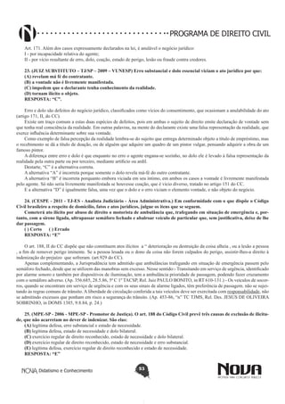 PROGRAMA DE DIREITO CIVIL
Art. 171. Além dos casos expressamente declarados na lei, é anulável o negócio jurídico:
I - por incapacidade relativa do agente;
II - por vício resultante de erro, dolo, coação, estado de perigo, lesão ou fraude contra credores.
23. (JUIZ SUBSTITUTO – TJ/SP – 2009 – VUNESP) Erro substancial e dolo essencial viciam o ato jurídico por que:
(A) revelam má fé do contratante.
(B) a vontade não é livremente manifestada.
(C) impedem que o declarante tenha conhecimento da realidade.
(D) tornam ilícito o objeto.
RESPOSTA: “C”.
Erro e dolo são defeitos do negócio jurídico, classificados como vícios do consentimento, que ocasionam a anulabilidade do ato
(artigo 171, II, do CC).
Existe um traço comum a estas duas espécies de defeitos, pois em ambas o sujeito de direito emite declaração de vontade sem
que tenha real consciência da realidade. Em outras palavras, na mente do declarante existe uma falsa representação da realidade, que
exerce influência determinante sobre sua vontade.
Como exemplo de falsa percepção da realidade lembra-se do sujeito que entrega determinado objeto a título de empréstimo, mas
o recebimento se dá a título de doação, ou de alguém que adquire um quadro de um pintor vulgar, pensando adquirir a obra de um
famoso pintor.
A diferença entre erro e dolo é que enquanto no erro o agente engana-se sozinho, no dolo ele é levado à falsa representação da
realidade pela outra parte ou por terceiro, mediante artificio ou ardil.
Destarte, “C” é a alternativa correta.
A alternativa “A” é incorreta porque somente o dolo revela má-fé do outro contratante.
A alternativa “B” é incorreta porquanto embora viciada em seu íntimo, em ambos os casos a vontade é livremente manifestada
pelo agente. Só não seria livremente manifestada se houvesse coação, que é vício diverso, tratado no artigo 151 do CC.
E a alternativa “D” é igualmente falsa, uma vez que o dolo e o erro viciam o elemento vontade, e não objeto do negócio.
24. (CESPE - 2011 - TJ-ES - Analista Judiciário - Área Administrativa.) Em conformidade com o que dispõe o Código
Civil brasileiro a respeito de domicílio, fatos e atos jurídicos, julgue os itens que se seguem. 
Cometerá ato ilícito por abuso de direito o motorista de ambulância que, trafegando em situação de emergência e, portanto, com a sirene ligada, ultrapassar semáforo fechado e abalroar veículo de particular que, sem justificativa, deixe de lhe
dar passagem.
( ) Certo      ( ) Errado
RESPOSTA: “E”
O art. 188, II do CC dispõe que não constituem atos ilícitos  a “ deterioração ou destruição da coisa alheia , ou a lesão a pessoa
, a fim de remover perigo iminente. Se a pessoa lesada ou o dono da coisa não forem culpados do perigo, assistir-lhes-a direito à
indenização do prejuízo  que sofreram. (art.929 do CC).
Apenas complementando, a Jurisprudência tem admitido que ambulâncias trafegando em situação de emergência passem pelo
semáforo fechado, desde que se utilizem das manobras sem excesso. Nesse sentido:- Transitando em serviço de urgência, identificado
por alarme sonoro e também por dispositivos de iluminação, tem a ambulância prioridade de passagem, podendo fazer cruzamento
com o semáforo adverso. (Ap. 356.685, 28.5.86, 5ª C 1º TACSP, Rel. Juiz PAULO BONITO, in RT 610-131.) - Os veículos de socorros, quando se encontram em serviço de urgência e com os seus sinais de alarme ligados, têm preferência de passagem. não se sujeitando às regras comuns de trânsito. A liberdade de circulação conferida a tais veículos deve ser exercitada com responsabilidade, não
se admitindo excessos que ponham em risco a segurança do trânsito. (Ap. 453-86, “n” TC TJMS, Rel. Des. JESUS DE OLIVEIRA
SOBRINHO, in DOMS 1385, 9.8.84, p. 24.)
25. (MPE-SP - 2006 - MPE-SP - Promotor de Justiça). O art. 188 do Código Civil prevê três causas de exclusão de ilicitude, que não acarretam no dever de indenizar. São elas: 
(A) legítima defesa, erro substancial e estado de necessidade.
(B) legítima defesa, estado de necessidade e dolo bilateral.
(C) exercício regular de direito reconhecido, estado de necessidade e dolo bilateral.
(D) exercício regular de direito reconhecido, estado de necessidade e erro substancial.
(E) legítima defesa, exercício regular de direito reconhecido e estado de necessidade.
RESPOSTA: “E”
Didatismo e Conhecimento

53

 