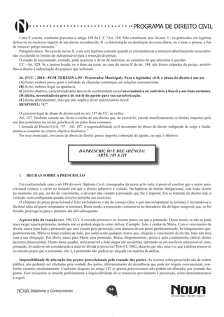 PROGRAMA DE DIREITO CIVIL
Letra E correta, conforme preceitua o artigo 188 do C.C “Art. 188. Não constituem atos ilícitos: I - os praticados em legítima
defesa ou no exercício regular de um direito reconhecido; II - a deterioração ou destruição da coisa alheia, ou a lesão a pessoa, a fim
de remover perigo iminente.”
Parágrafo único. No caso do inciso II, o ato será legítimo somente quando as circunstâncias o tornarem absolutamente necessário,
não excedendo os limites do indispensável para a remoção do perigo.
O estado de necessidade, contudo, pode acarretar o dever de indenizar, ao contrário do que preceitua a questão:
CC - Art. 929. Se a pessoa lesada, ou o dono da coisa, no caso do inciso II do art. 188, não forem culpados do perigo, assistirlhes-á direito à indenização do prejuízo que sofreram.
26. (FCC - 2010 - PGM-TERESINA-PI - Procurador Municipal). Para o legislador civil, o abuso do direito é um ato
(A) lícito, embora possa gerar a nulidade de cláusulas contratuais em relações consumeristas.
(B) lícito, embora ilegal na aparência.
(C) ilícito objetivo, caracterizado pelo desvio de sua finalidade social ou econômica ou contrário à boa-fé e aos bons costumes.
(D) ilícito, necessitado da prova de má-fé do agente para sua caracterização.
(E) ilícito abstratamente, mas que não implica dever indenizatório moral.
RESPOSTA: “C”
O conceito legal de abuso de direito está no art. 187 do CC, in verbis:
Art. 187. Também comete ato ilícito o titular de um direito que, ao exercê-lo, excede manifestamente os limites impostos pelo
seu fim econômico ou social, pela boa-fé ou pelos bons costumes.
I Jornada de Direito Civil, “37 – Art. 187: a responsabilidade civil decorrente do abuso do direito independe de culpa e fundamenta-se somente no critério objetivo-finalístico.”
Por esse enunciado, em casos de abuso de direito, pouco importa a intenção do agente, ou seja, é objetivo.

DA PRESCRIÇÃO E DECADÊNCIA:
ARTS. 189 A 211

1.	 REGRAS SOBRE A PRESCRIÇÃO
Em conformidade com o art.189 do novo Diploma Civil, consagrador da teoria actio nata, é possível concluir que o prazo prescricional começa a correr no instante em que o direito subjetivo é violado. Na hipótese de direito obrigacional, esta lesão ocorre
no momento em que, no dia do vencimento, o devedor não cumpre a prestação que lhe é imposta. Em se tratando de direito real, a
violação resta configurada quando terceiro perturba seu exercício.
O cômputo do prazo prescricional é feito excluindo-se o dia do começo (dies a quo non computatur in termine) e incluindo-se o
dia final (dies ad quem computatur in termine). Deste modo, a prescrição consuma-se no derradeiro dia do lapso temporal, que, se for
feriado, prorroga-se para o primeiro dia útil subsequente.
A prescrição da exceção (art. 190, CC). A exceção prescreve no mesmo prazo em que a pretensão. Desse modo, se não se pode
mais exigir aquela pretensão, também não se poderá alegá-la como defesa. Exemplo: João é credor de Maria. Com o vencimento da
dívida, nasce para João a pretensão que será extinta pela prescrição com decurso de um prazo predeterminado. Se imaginarmos que,
posteriormente, Maria se torne credora de João, por outra razão qualquer, temos que, chegado o vencimento da dívida, João não arca
com a sua obrigação. Por óbvio, nasce para Maria uma pretensão. Maria, diligentemente, ajuíza a ação condenatória cabível dentro
do prazo prescricional. Diante desse quadro, seria possível a João alegar em sua defesa, operando-se em seu favor uma possível compensação, levando-se em consideração a anterior dívida já prescrita? Pelo CC 2002, decerto que não, uma vez que a defesa prescreve
no mesmo prazo que a pretensão, isto é, a pretensão não poderá ser alegada em matéria de defesa.
Impossibilidade de alteração dos prazos prescricionais pela vontade das partes. As normas sobre prescrição são de ordem
pública, não podendo ser afastadas pela vontade das partes, diferentemente da decadência que pode ter origem convencional, conforme veremos oportunamente. Conforme disposto no artigo 192 os prazos prescricionais não podem ser alterados por vontade das
partes. Esse raciocínio se amolda perfeitamente à impossibilidade de se renunciar previamente à prescrição, como demonstraremos
a seguir.
Didatismo e Conhecimento

54

 
