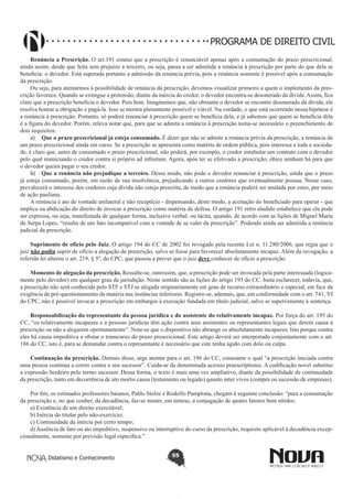 PROGRAMA DE DIREITO CIVIL
Renúncia a Prescrição. O art.191 estatui que a prescrição é renunciável apenas após a consumação do prazo prescricional,
ainda assim, desde que feita sem prejuízo a terceiro, ou seja, passa a ser admitida a renúncia à prescrição por parte do que dela se
beneficia: o devedor. Está superada portanto a admissão da renúncia prévia, pois a renúncia somente é possível após a consumação
da prescrição.
Ou seja, para atentarmos à possibilidade de renúncia da prescrição, devemos visualizar primeiro a quem o implemento da prescrição favorece. Quando se extingue a pretensão, diante da inércia do credor, o devedor encontra-se desonerado da dívida. Assim, fica
claro que a prescrição beneficia o devedor. Pois bem. Imaginemos que, não obstante o devedor se encontre desonerado da dívida, ele
resolva honrar a obrigação e pagá-la. Isso se mostra plenamente possível e viável. Na verdade, o que está ocorrendo nessa hipótese é
a renúncia à prescrição. Portanto, só poderá renunciar à prescrição quem se beneficia dela, e já sabemos que quem se beneficia dela
é a figura do devedor. Porém, releva notar que, para que se admita a renúncia à prescrição torna-se necessário o preenchimento de
dois requisitos:
a)	 Que o prazo prescricional já esteja consumado. É dizer que não se admite a renúncia prévia da prescrição, a renúncia de
um prazo prescricional ainda em curso. Se a prescrição se apresenta como matéria de ordem pública, pois interessa a toda a sociedade, é claro que, antes de consumado o prazo prescricional, não poderá, por exemplo, o credor entabular um contrato com o devedor
pelo qual municiando o credor contra si próprio ad infinitum. Agora, após ter se efetivado a prescrição, óbice nenhum há para que
o devedor queira pagar o seu credor.
b)	 Que a renúncia não prejudique a terceiro. Desse modo, não pode o devedor renunciar à prescrição, ainda que o prazo
já esteja consumado, porém, em razão de sua insolvência, prejudicando a outros credores que eventualmente possua. Nesse caso,
prevalecerá o interesse dos credores cuja dívida não esteja prescrita, de modo que a renúncia poderá ser anulada por estes, por meio
de ação pauliana.
A renúncia é ato de vontade unilateral e não receptício - dispensando, deste modo, a aceitação do beneficiado para operar - que
implica na abdicação do direito de invocar a prescrição como matéria de defesa. O artigo 191 retro aludido estabelece que ela pode
ser expressa, ou seja, manifestada de qualquer forma, inclusive verbal; ou tácita, quando, de acordo com as lições de Miguel Maria
de Serpa Lopes, “resulta de um fato incompatível com a vontade de se valer da prescrição”. Podendo ainda ser admitida a renúncia
judicial da prescrição.
Suprimento de ofício pelo Juiz. O artigo 194 do CC de 2002 foi revogado pela recente Lei n. 11.280/2006, que regia que o
juiz não podia suprir de ofício a alegação de prescrição, salvo se fosse para favorecer absolutamente incapaz. Além da revogação, a
referida lei alterou o art. 219, § 5º, do CPC, que passou a prever que o juiz deve conhecer de ofício a prescrição.
Momento de alegação da prescrição. Ressalte-se, outrossim, que, a prescrição pode ser invocada pela parte interessada (logicamente pelo devedor) em qualquer grau de jurisdição. Neste sentido são as lições do artigo 193 do CC. Insta esclarecer, todavia, que,
a prescrição não será conhecida pelo STF e STJ se alegada originariamente em grau de recurso extraordinário e especial, em face da
exigência de pré-questionamento da matéria nas instâncias inferiores. Registre-se, ademais, que, em conformidade com o art. 741, VI
do CPC, não é possível invocar a prescrição em embargos à execução fundada em título judicial, salvo se superveniente à sentença.
Responsabilização do representante da pessoa jurídica e do assistente do relativamente incapaz. Por força do art. 195 do
CC, “os relativamente incapazes e a pessoas jurídicas têm ação contra seus assistentes ou representantes legais que derem causa à
prescrição ou não a alegarem oportunamente”. Note-se que o dispositivo não abrange os absolutamente incapazes. Isto porque contra
eles há causa impeditiva a obstar o transcurso do prazo prescricional. Este artigo deverá ser interpretado conjuntamente com o art.
186 do CC, isto é, para se demandar contra o representante é necessário que este tenha agido com dolo ou culpa.
Continuação da prescrição. Demais disso, urge atentar para o art. 196 do CC, consoante o qual “a prescrição iniciada contra
uma pessoa continua a correr contra o seu sucessor”. Cuida-se da denominada acessio praescriptionis. A codificação novel substitui
a expressão herdeiro pelo termo sucessor. Dessa forma, o texto é mais uma vez ampliativo, diante da possibilidade de continuidade
da prescrição, tanto em decorrência de ato mortis causa (testamento ou legado) quanto inter vivos (compra ou sucessão de empresas).
Por fim, os estimados professores baianos, Pablo Stolze e Rodolfo Pamplona, chegam à seguinte conclusão: “para a consumação
da prescrição e, no que couber, da decadência, faz-se mister, em síntese, a conjugação de quatro fatores bem nítidos:
a) Existência de um direito exercitável;
b) Inércia do titular pelo não-exercício;
c) Continuidade da inércia por certo tempo;
d) Ausência de fato ou ato impeditivo, suspensivo ou interruptivo do curso da prescrição, requisito aplicável à decadência excepcionalmente, somente por previsão legal específica.”
Didatismo e Conhecimento

55

 