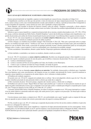 PROGRAMA DE DIREITO CIVIL
DAS CAUSAS QUE IMPEDEM OU SUSPENDEM A PRESCRIÇÃO
O prazo prescricional pode ser impedido, suspenso ou interrompido por causas diversas, elencadas no Código Civil.
O impedimento constitui-se em fato que não permite o início do transcurso do lapso temporal prescricional. Na suspensão, ao
revés, o prazo começa a correr, mas é momentaneamente cessado, aproveitando-se, todavia, o período já transcorrido. Extinguindo-se
a causa ensejadora da suspensão, o prazo retoma seu curso, não se perdendo o tempo já decorrido.
Neste diapasão, vale ressaltar as dicções de Francisco Amaral, verbo ad verbum: “Suspensa a prescrição, o direito subjetivo
permanece inextinguível pelo decurso de tempo, embora inerte seu titular. O devedor fica também impossibilitado de invocar a prescrição contra o credor”.
Saliente-se que as causas impeditivas e suspensivas da prescrição são as mesmas, estando relacionadas no arts. 197, 198 e 199 do
CC, já que, conforme salientado por Pablo Stolze e Rodolfo Pamplona “a priori não há diferença ontológica entre impedimento e suspensão da prescrição, pois ambas são formas de paralisação do prazo prescricional. A sua diferença fática é quanto ao termo inicial...”
No art. 197, CC, são causas impeditivas ou suspensivas de caráter subjetivo bilateral (porque o fator que impede ou suspende
a prescrição de correr é atinente às condições pessoais de ambas as partes):
a) Entre cônjuges, na constância da sociedade conjugal. Vide Enunciado nº 296, CJF: “Não corre a prescrição entre os companheiros, na constância da união estável.” Justifica-se este inciso, de acordo com Miguel Maria de Serpa Lopes, pela necessidade de
preservar a paz na família. Deste modo, a prescrição de qualquer pretensão tocante a direitos patrimoniais pode ser invocada pelos
cônjuges entre si, tendo, o prazo respectivo, início ou continuidade com a dissolução da sociedade conjugal.
b) Entre ascendentes e descendentes, durante o poder familiar. Disposição igualmente embasada na paz e tranquilidade da família.
c) Entre tutelados e curatelados e seu tutores ou curadores, durante a tutela ou curatela.
Já no art. 198, CC encontramos as causas subjetivas unilaterais. Recebem essa designação porque o fator impeditivo ou suspensivo diz respeito à condições pessoais de uma das partes, que inviabiliza o transcurso da prescrição. Por isso, corre a prescrição:
a)	 Contra os absolutamente incapazes;
b)	 Contra os ausentes do País em serviço público da União, dos Estados ou dos Municípios;
c)	 Contra os que se acharem servindo nas Forças Armadas, em tempo de guerra.
Cumpre atentar para o fato de que o lapso prescricional não correrá contra tais pessoas, correndo, entretanto, em prol delas.
O art. 199 do CC traz as chamadas causas objetivas ou materiais. Na realidade, desnecessária a referência que o legislador
faz a essa hipóteses, pois como, perceberemos, são situações em que, na verdade, nem pretensão há. Assim, é possível enumerar as
seguintes causas impeditivas ou suspensivas de caráter objetivo, isto é, referentes à relação jurídica:
a) Pendência de condição suspensiva.
De acordo com o art. 125 do CC, enquanto tal condição não se verificar, “não se terá adquirido o direito a que ela visa”. Ora, não
se pode vislumbrar prescrição de uma pretensão relativa a direito que ainda não se adquiriu.
a) Não vencimento do prazo. Tal ocorre porque, enquanto não vencido o prazo, o direito não se configura.
b) Pendência de ação de evicção. Miguel Maria de Serpa Lopes pontifica que “a razão de ser desse preceito assenta em que só
depois de ganha a demanda pelo evictor é que o comprador evicto tem ação contra o vendedor para obrigá-lo a responder pela evicção
(Ac. Do 2º Grupo de câmaras Cívil do TJSP, de 16/5/1946, RT, 157, p.682)”.
Consoante salienta Pablo Stolze e Rodolfo Pamplona, em todas as situações aventadas no art. 199 (causas interruptivas e suspensivas de caráter objetivo) a pretensão ainda não surgiu, não sendo possível, pois, cogitar-se em prescrição. Tal observação evidencia
ser, tal cânone, desnecessário.
Convém destacar, neste tópico, a redação do art. 200, CC, em conformidade com o qual, “quando a ação se originar de fato que
deva ser apurado no juízo criminal, não correrá a prescrição antes da respectiva sentença definitiva”.
Por fim, ressalte-se que o art. 201, CC estatui que a suspensão da prescrição em favor de um dos credores solidários só aproveita
os outros se a obrigação for indivisível.
Francisco Amaral lembra outras causas impeditivas e suspensivas do lapso prescricional presentes em leis extravagantes. Assim,
exempli gratia, a Lei de Falências dispõe, no art.47, que fica suspenso o curso da prescrição relativa a obrigações do falido; o Decreto-lei
9228/46 determina que não corre a prescrição durante o processo de liquidação extrajudicial de Bancos e Casas Bancárias.

Didatismo e Conhecimento

56

 