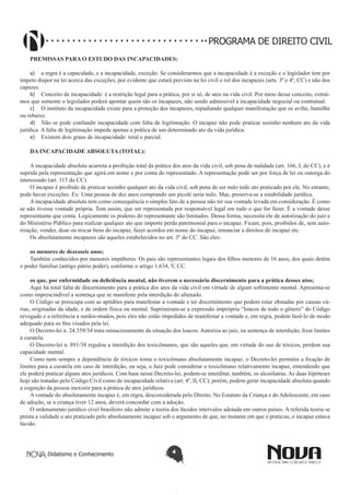 PROGRAMA DE DIREITO CIVIL
PREMISSAS PARA O ESTUDO DAS INCAPACIDADES:
a)	 a regra é a capacidade, e a incapacidade, exceção. Se considerarmos que a incapacidade é a exceção e o legislador tem por
ímpeto dispor na lei acerca das exceções, por evidente que estará previsto na lei civil o rol dos incapazes (arts. 3º e 4º, CC) e não dos
capazes.
b)	 Conceito de incapacidade: é a restrição legal para a prática, por si só, de atos na vida civil. Por meio desse conceito, extraímos que somente o legislador poderá apontar quem são os incapazes, não sendo admissível a incapacidade negocial ou contratual.
c)	 O instituto da incapacidade existe para a proteção dos incapazes, repudiando qualquer manifestação que os avilte, humilhe
ou rebaixe.
d)	 Não se pode confundir incapacidade com falta de legitimação. O incapaz não pode praticar sozinho nenhum ato da vida
jurídica. A falta de legitimação impede apenas a prática de um determinado ato da vida jurídica.
e)	 Existem dois graus de incapacidade: total e parcial.
DA INCAPACIDADE ABSOLUTA (TOTAL):
A incapacidade absoluta acarreta a proibição total da prática dos atos da vida civil, sob pena de nulidade (art. 166, I, do CC), e é
suprida pela representação que agirá em nome e por conta do representado. A representação pode ser por força de lei ou outorga do
interessado (art. 115 do CC).
O incapaz é proibido de praticar sozinho qualquer ato da vida civil, sob pena de ser nulo todo ato praticado por ele. No entanto,
pode haver exceções. Ex: Uma pessoa de dez anos comprando um picolé seria nulo. Mas, preserva-se a estabilidade jurídica.
A incapacidade absoluta tem como consequência o simples fato de a pessoa não ter sua vontade levada em consideração. É como
se não tivesse vontade própria. Tem assim, que ser representada por responsável legal em tudo o que for fazer. É a vontade desse
representante que conta. Logicamente os poderes do representante são limitados. Dessa forma, necessita ele de autorização do juiz e
do Ministério Público para realizar qualquer ato que importe perda patrimonial para o incapaz. Ficam, pois, proibidos de, sem autorização, vender, doar ou trocar bens do incapaz, fazer acordos em nome do incapaz, renunciar a direitos do incapaz etc.
Os absolutamente incapazes são aqueles estabelecidos no art. 3º do CC. São eles:
os menores de dezesseis anos;
Também conhecidos por menores impúberes. Os pais são representantes legais dos filhos menores de 16 anos, dos quais detém
o poder familiar (antigo pátrio poder), conforme o artigo 1.634, V, CC.
os que, por enfermidade ou deficiência mental, não tiverem o necessário discernimento para a prática desses atos;
Aqui há total falta de discernimento para a prática dos atos da vida civil em virtude de algum sofrimento mental. Apresenta-se
como imprescindível a sentença que se manifeste pela interdição do alienado.
O Código se preocupa com as aptidões para manifestar a vontade e ter discernimento que podem estar obstadas por causas várias, originadas da idade, e de ordem física ou mental. Suprimiram-se a expressão imprópria “loucos de todo o gênero” do Código
revogado e a referência a surdos-mudos, pois eles não estão impedidos de manifestar a vontade e, em regra, podem fazê-lo de modo
adequado para os fins visados pela lei.
O Decreto-lei n. 24.559/34 trata minuciosamente da situação dos loucos. Autoriza ao juiz, na sentença de interdição, fixar limites
à curatela.
O Decreto-lei n. 891/38 regulou a interdição dos toxicômanos, que são aqueles que, em virtude do uso de tóxicos, perdem sua
capacidade mental.
Como nem sempre a dependência de tóxicos torna o toxicômano absolutamente incapaz, o Decreto-lei permitiu a fixação de
limites para a curatela em caso de interdição, ou seja, o Juiz pode considerar o toxicômano relativamente incapaz, entendendo que
ele poderá praticar alguns atos jurídicos. Com base nesse Decreto-lei, podem-se interditar, também, os alcoólatras. As duas hipóteses
hoje são tratadas pelo Código Civil como de incapacidade relativa (art. 4º, II, CC), porém, podem gerar incapacidade absoluta quando
a cognição da pessoa inexistir para a prática de atos jurídicos.
A vontade do absolutamente incapaz é, em regra, desconsiderada pelo Direito. No Estatuto da Criança e do Adolescente, em caso
de adoção, se a criança tiver 12 anos, deverá concordar com a adoção.
O ordenamento jurídico cível brasileiro não admite a teoria dos lúcidos intervalos adotada em outros países. A referida teoria se
presta a validade o ato praticado pelo absolutamente incapaz sob o argumento de que, no instante em que o praticou, o incapaz estava
lúcido.

Didatismo e Conhecimento

4

 