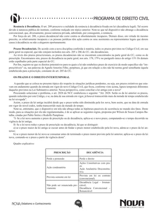 PROGRAMA DE DIREITO CIVIL
Renúncia à Decadência. O art. 209 prescreve a nulidade da renúncia à decadência fixada em lei (decadência legal). Tal ocorre
devido à natureza pública do instituto, conforme realçado em tópico anterior. Note-se que tal dispositivo não abrange a decadência
convencional, que, diversamente, possui natureza privada, admitindo, por conseguinte, a renúncia.
Por força do art. 208, o prazo decadencial não corre contra os absolutamente incapazes. Demais disso, em virtude do mesmo
preceito, os relativamente incapazes e as pessoas jurídicas têm ação contra os seus assistentes ou representantes legais que derem
causa à decadência ou não a alegarem oportunamente.
Prazos Decadenciais. De acordo com a nova disciplina conferida à matéria, todos os prazos previstos no Código Civil, em sua
parte geral ou especial, que não estejam incluídos nos arts. 205 e 206 do CC, são decadenciais.
Ao revés dos prazos prescricionais, os prazos decadenciais não se encontram concentrados na parte geral do CC, como os de
prescrição. Encontramos sim, prazos de decadência na parte geral, nos arts. 178, 179 e no parágrafo único do artigo 119. Os demais
estão espalhados pela parte especial do CC.
Por fim, registre-se que os direitos potestativos para os quais a lei não estabelece prazo de exercício de modo específico são “imprescritíveis” ou, nas palavras de Agnelo Amorim Filho, perpétuos, já que em relação a eles não há norma geral semelhante àquela
estabelecida para a prescrição, constante do art. 205 do CC.
OS PRAZOS E O DIREITO INTERTEMPORAL
A questão que se coloca no presente tópico diz respeito às situações jurídicas pendentes, ou seja, aos prazos extintivos que estavam em andamento quando da entrada em vigor do novo Código Civil, que fixou, conforme visto acima, lapsos temporais diferentes
daqueles previstos na Lei Substantiva anterior. Nessa perspectiva, como conciliar a lei antiga com a nova?
Procurando solucionar o problema, o art. 2028 do NCC estabeleceu o seguinte: “Art. 2028. Serão os da lei anterior os prazos,
quando reduzidos por este Código, e se, na data de sua entrada em vigor, já houver transcorrido mais da metade de tempo estabelecido
na lei revogada”.
Assim, o prazo da lei antiga incidirá desde que o prazo tenha sido diminuído pela lex nova, bem assim, que na data de entrada
em vigor do novel codex, tenha transcorrido mais da metade do tempo.
Note-se, entretanto, que o dispositivo em tela não abraça todas as hipóteses passíveis de ocorrência no mundo dos fatos. Deste
modo, para as situações por ela não regulamentadas, é de se aplicar as seguintes regras, propostas por Wilson de Souza Campos Batalha, citadas por Pablo Stolze e Rodolfo Pamplona:
“I- Se a lei nova aumenta o prazo de prescrição ou de decadência, aplica-se o novo prazo, computando-se o tempo decorrido na
vigência da lei antiga;
II- Se a lei nova reduz o prazo de prescrição ou decadência, há que se distinguir:
a) se o prazo maior da lei antiga se escoar antes de findar o prazo menor estabelecido pela lei nova, adota-se o prazo da lei anterior;
b) se o prazo menor da lei nova se consumar antes de terminado o prazo maior previsto pela lei anterior, aplica-se o prazo da lei
nova, contando-se o prazo a partir da vigência desta”.
Quadro explicativo:
PRESCRIÇÃO

DECADÊNCIA

Perde a pretensão

Perde o direito

Ação condenatória

Ações Constitutivas com prazo
Ação Anulatória Desconstitutiva.

Prevista somente em lei

Prevista em lei ou contrato
(convencional).

Decadência Legal – IrrenunNão pode ser renunciada pre- ciável;
viamente
Decadência Convencional –
Renunciável

Didatismo e Conhecimento

59

 