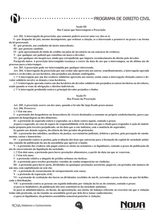 PROGRAMA DE DIREITO CIVIL
Seção III
Das Causas que Interrompem a Prescrição
Art. 202. A interrupção da prescrição, que somente poderá ocorrer uma vez, dar-se-á:
I - por despacho do juiz, mesmo incompetente, que ordenar a citação, se o interessado a promover no prazo e na forma
da lei processual;
II - por protesto, nas condições do inciso antecedente;
III - por protesto cambial;
IV - pela apresentação do título de crédito em juízo de inventário ou em concurso de credores;
V - por qualquer ato judicial que constitua em mora o devedor;
VI - por qualquer ato inequívoco, ainda que extrajudicial, que importe reconhecimento do direito pelo devedor.
Parágrafo único. A prescrição interrompida recomeça a correr da data do ato que a interrompeu, ou do último ato do
processo para a interromper.
Art. 203. A prescrição pode ser interrompida por qualquer interessado.
Art. 204. A interrupção da prescrição por um credor não aproveita aos outros; semelhantemente, a interrupção operada
contra o co-devedor, ou seu herdeiro, não prejudica aos demais coobrigados.
§ 1o A interrupção por um dos credores solidários aproveita aos outros; assim como a interrupção efetuada contra o devedor solidário envolve os demais e seus herdeiros.
§ 2o A interrupção operada contra um dos herdeiros do devedor solidário não prejudica os outros herdeiros ou devedores,
senão quando se trate de obrigações e direitos indivisíveis.
§ 3o A interrupção produzida contra o principal devedor prejudica o fiador.
Seção IV
Dos Prazos da Prescrição
Art. 205. A prescrição ocorre em dez anos, quando a lei não lhe haja fixado prazo menor.
Art. 206. Prescreve:
§ 1o Em um ano:
I - a pretensão dos hospedeiros ou fornecedores de víveres destinados a consumo no próprio estabelecimento, para o pagamento da hospedagem ou dos alimentos;
II - a pretensão do segurado contra o segurador, ou a deste contra aquele, contado o prazo:
a) para o segurado, no caso de seguro de responsabilidade civil, da data em que é citado para responder à ação de indenização proposta pelo terceiro prejudicado, ou da data que a este indeniza, com a anuência do segurador;
b) quanto aos demais seguros, da ciência do fato gerador da pretensão;
III - a pretensão dos tabeliães, auxiliares da justiça, serventuários judiciais, árbitros e peritos, pela percepção de emolumentos, custas e honorários;
IV - a pretensão contra os peritos, pela avaliação dos bens que entraram para a formação do capital de sociedade anônima, contado da publicação da ata da assembléia que aprovar o laudo;
V - a pretensão dos credores não pagos contra os sócios ou acionistas e os liquidantes, contado o prazo da publicação da
ata de encerramento da liquidação da sociedade.
§ 2o Em dois anos, a pretensão para haver prestações alimentares, a partir da data em que se vencerem.
§ 3o Em três anos:
I - a pretensão relativa a aluguéis de prédios urbanos ou rústicos;
II - a pretensão para receber prestações vencidas de rendas temporárias ou vitalícias;
III - a pretensão para haver juros, dividendos ou quaisquer prestações acessórias, pagáveis, em períodos não maiores de
um ano, com capitalização ou sem ela;
IV - a pretensão de ressarcimento de enriquecimento sem causa;
V - a pretensão de reparação civil;
VI - a pretensão de restituição dos lucros ou dividendos recebidos de má-fé, correndo o prazo da data em que foi deliberada a distribuição;
VII - a pretensão contra as pessoas em seguida indicadas por violação da lei ou do estatuto, contado o prazo:
a) para os fundadores, da publicação dos atos constitutivos da sociedade anônima;
b) para os administradores, ou fiscais, da apresentação, aos sócios, do balanço referente ao exercício em que a violação
tenha sido praticada, ou da reunião ou assembléia geral que dela deva tomar conhecimento;
c) para os liquidantes, da primeira assembléia semestral posterior à violação;
Didatismo e Conhecimento

61

 