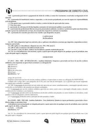 PROGRAMA DE DIREITO CIVIL
VIII - a pretensão para haver o pagamento de título de crédito, a contar do vencimento, ressalvadas as disposições de lei
especial;
IX - a pretensão do beneficiário contra o segurador, e a do terceiro prejudicado, no caso de seguro de responsabilidade
civil obrigatório.
§ 4o Em quatro anos, a pretensão relativa à tutela, a contar da data da aprovação das contas.
§ 5o Em cinco anos:
I - a pretensão de cobrança de dívidas líquidas constantes de instrumento público ou particular;
II - a pretensão dos profissionais liberais em geral, procuradores judiciais, curadores e professores pelos seus honorários,
contado o prazo da conclusão dos serviços, da cessação dos respectivos contratos ou mandato;
III - a pretensão do vencedor para haver do vencido o que despendeu em juízo.
CAPÍTULO II
Da Decadência
Art. 207. Salvo disposição legal em contrário, não se aplicam à decadência as normas que impedem, suspendem ou interrompem a prescrição.
Art. 208. Aplica-se à decadência o disposto nos arts. 195 e 198, inciso I.
Art. 209. É nula a renúncia à decadência fixada em lei.
Art. 210. Deve o juiz, de ofício, conhecer da decadência, quando estabelecida por lei.
Art. 211. Se a decadência for convencional, a parte a quem aproveita pode alegá-la em qualquer grau de jurisdição, mas
o juiz não pode suprir a alegação.
EXERCÍCIOS
27. (FCC - 2011 - TRT - 20ª REGIÃO (SE) - Analista Judiciário). Suspensa a prescrição em favor de um dos credores
solidários, esta suspensão só aproveitará os demais se a obrigação for
(A) indivisível.
(B) alternativa.
(C) divisível.
(D) de dar coisa certa.
(E) de fazer.
RESPOSTA: “A”
Artigo 201 do CC/02:
Suspensa a prescrição em favor de um dos credores solidários, só aproveitam os outros se a obrigação for INDIVISÍVEL.
Cuidado com o artigo 204 e seus parágrafos do CC/02, pois este trata da interrupção, e já vi questões que trocam suspensão/
interrupção para confundir o candidato.
Art. 204. A interrupção da prescrição por um credor não aproveita aos outros; semelhantemente, a interrupção operada contra o
co-devedor, ou seu herdeiro, não prejudica aos demais coobrigados.
§ 1o A interrupção por um dos credores solidários aproveita aos outros; assim como a interrupção efetuada contra o devedor
solidário envolve os demais e seus herdeiros.
§ 2o A interrupção operada contra um dos herdeiros do devedor solidário não prejudica os outros herdeiros ou devedores, senão
quando se trate de obrigações e direitos indivisíveis.
§ 3o A interrupção produzida contra o principal devedor prejudica o fiador.
28. (CESPE - 2005 - TRT-16R - Analista Judiciário - Área Judiciária). Quanto às regras pertinentes a prescrição e decadência, julgue os próximos itens.
A decadência convencional pode ser alegada pela parte a quem aproveita em qualquer grau de jurisdição, mas o juiz não
pode suprir, de ofício, a alegação.
( ) Certo      ( ) Errado
RESPOSTA: “C”
Art. 211. Se a decadência for convencional, a parte a quem aproveita pode alegá-la em qualquer grau de jurisdição, mas o juiz
não pode suprir a alegação.
Didatismo e Conhecimento

62

 