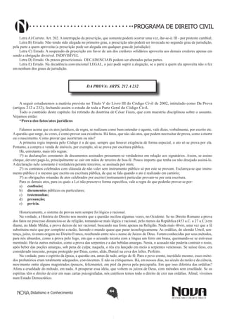PROGRAMA DE DIREITO CIVIL
Letra A) Correto. Art. 202. A interrupção da prescrição, que somente poderá ocorrer uma vez, dar-se-á: III - por protesto cambial;
Letra B) Errado. Não tendo sido alegada no primeiro grau, a prescrição não poderá ser invocada no segundo grau de jurisdição,
pela parte a quem aproveita (a prescrição pode ser alegada em qualquer grau de jurisdição)
Letra C) Errado. A suspensão da prescrição em favor de um dos credores solidários aproveita aos demais credores apenas em
sendo a obrigação divisível. INDIVISÌVEL
Letra D) Errado. Os prazos prescricionais  DECADENCIAIS podem ser alterados pelas partes.
Letra E) Errado. Na decadência convencional LEGAL, o juiz pode suprir a alegação, se a parte a quem ela aproveita não o fez
em nenhum dos graus de jurisdição.

DA PROVA: ARTS. 212 A 232

A seguir estudaremos a matéria prevista no Título V do Livro III do Código Civil de 2002, intitulado como Da Prova
(artigos 212 a 232), fechando assim o estudo de toda a Parte Geral do Código Civil.
Todo o conteúdo deste capítulo foi retirado da doutrina de César Fiuza, que com maestria disciplinou sobre o assunto.
Vejamos então:
“Prova dos fatos/atos jurídicos
Falamos acima que os atos jurídicos, de regra, se realizam como bem entender o agente, vale dizer, verbalmente, por escrito etc.
A questão que surge, às vezes, é como provar sua existência. Há fatos, que não são atos, que podem necessitar de prova, como a morte
ou o nascimento. Como provar que ocorreram ou não?
A primeira regra imposta pelo Código é a de que, sempre que houver exigência de forma especial, o ato só se prova por ela.
Portanto, a compra e venda de imóveis, por exemplo, só se prova por escritura pública.
Há, entretanto, mais três regras:
1ª) as declarações constantes de documentos assinados presumem-se verdadeiras em relação aos signatários. Assim, se assino
cheque, deverei pagá-lo, principalmente se cair em mãos de terceiro de boa-fé. Pouco importa que tenha ou não desejado assiná-lo.
A declaração nele constante é verdadeira perante terceiros, se assinada por mim;
2ª) os contratos celebrados com cláusula de não valer sem instrumento público só por este se provam. Esclareça-se que instrumento público é o mesmo que escrito ou escritura pública, de que se fala quando o ato é realizado em cartório;
3ª) as obrigações oriundas de atos celebrados por escrito (instrumento) particular provam-se por esta escritura.
Para os demais atos, para os quais a Lei não prescreve forma específica, vale a regra de que poderão provar-se por:
a)	 confissão;
b)	 documentos públicos ou particulares;
c)	 testemunhas;
d)	 presunção;
e)	 perícia.
Historicamente, o sistema de provas nem sempre foi lógico e racional.
Na verdade, a História do Direito nos mostra que a questão oscilou algumas vezes, no Ocidente. Se no Direito Romano a prova
dos fatos no processo distanciou-se da religião, tomando-se mais lógica e racional, pelo menos da República (453 a.C. a 27 a.C.) em
diante, na Idade Média, a prova deixou de ser racional, buscando sua fonte apenas na Religião. Nada mais óbvio, uma vez que a fé
substituíra meio que por completo a razão, fazendo o mundo quase que parar tecnologicamente. As ordálias, do alemão Urteil, sentença, juízo, tiveram origem no Direito Franco, recebendo entre nós o nome de Juízos de Deus. Foram conhecidas por seus métodos,
para nós absurdos, como a prova pelo fogo, em que o acusado tocaria com a língua um ferro em brasa, queimando-se se estivesse
mentindo. Havia outros métodos, como a prova das serpentes e a das bebidas amargas. Nesta, o acusado não poderia contrair o rosto,
após beber das poções amargas, sob pena de culpa; naquela, o réu era lançado em meio a serpentes venenosas. Se saísse ileso, era
considerado inocente, porque protegido por Deus, como, aliás, Daniel na cova dos leões. Perfeito.
Na verdade, para o espírito da época, a questão era, antes de tudo, artigo de fé. Para o povo crente, incrédulo mesmo, esses métodos probatórios eram totalmente adequados, convincentes. E não os critiquemos. Há, em nossos dias, no século da razão e da ciência,
movimento entre alguns magistrados (poucos, felizmente), em prol da prova pela psicografia. Em que isso diferiria das ordálias?
Afora a crueldade do método, em nada. A prosperar essa idéia, que voltem os juízos de Deus, com métodos sem crueldade. Se os
espíritas têm o direito de crer em suas cartas psicografadas, nós católicos temos todo o direito de crer nas ordálias. Afinal, vivemos
num Estado Democrático.

Didatismo e Conhecimento

64

 