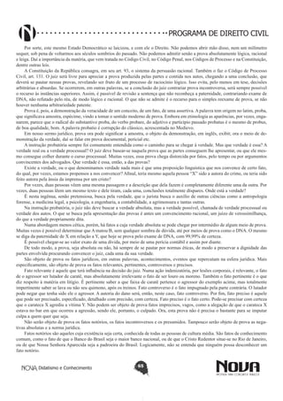 PROGRAMA DE DIREITO CIVIL
Por sorte, este mesmo Estado Democrático se laicizou, e com ele o Direito. Não podemos abrir mão disso, nem um milímetro
sequer, sob pena de voltarmos aos séculos sombrios do passado. Não podemos admitir senão a prova absolutamente lógica, racional
e leiga. Daí a importância da matéria, que vem tratada no Código Civil, no Código Penal, nos Códigos de Processo e na Constituição,
dentre outras leis.
A Constituição da República consagra, em seu art. 93, o sistema da persuasão racional. Também o faz o Código de Processo
Civil, art. 131. O juiz será livre para apreciar a prova produzida pelas partes e contida nos autos, chegando a uma conclusão, que
deverá se pautar nessas provas, revelando ser fruto de um processo de raciocínio lógico. Isso evita, pelo menos em tese, decisões
arbitrárias e absurdas. Se ocorrerem, em outras palavras, se a conclusão do juiz contrariar prova incontroversa, será sempre possível
o recurso às instâncias superiores. Assim, é passível de revisão a sentença que não reconheça a paternidade, contrariando exame de
DNA, não refutado pelo réu, de modo lógico e racional. O que não se admite é o recurso para o simples reexame de prova, se não
houver nenhuma arbitrariedade patente.
Prova é, pois, a demonstração da veracidade de um conceito, de um fato, de uma assertiva. A palavra tem origem no latim, proba,
que significava amostra, espécime, vindo a tomar o sentido moderno de prova. Embora em etimologia as aparências, por vezes, enganarem, parece que o radical do substantivo proba, do verbo probare, do adjetivo e particípio passado probatus é o mesmo de probus,
de boa qualidade, bom. A palavra probatio é corrupção do clássico, acrescentada no Medievo.
Em nosso sermo jurídico, prova ora pode significar a amostra, o objeto da demonstração, em inglês, exibit; ora o meio de demonstração da verdade, daí se falar em prova documental, pericial etc.
A instrução probatória sempre foi comumente entendida como o caminho para se chegar à verdade. Mas que verdade é essa? A
verdade real ou a verdade processual? O juiz deve basear-se naquela prova que as partes conseguem lhe apresentar, ou que ele mesmo consegue colher durante o curso processual. Muitas vezes, essa prova chega distorcida por fatos, pelo tempo ou por argumentos
convincentes dos advogados. Que verdade é essa, então, a das provas?
Existe a verdade, ou o que denominamos verdade nada mais é que uma proposição linguística que nos convence de certo fato,
do qual, por vezes, estamos propensos a nos convencer? Afinal, teria mesmo aquela pessoa “X” sido a autora do crime, ou teria sido
feito autora pela ânsia da imprensa por um cristo?
Por vezes, duas pessoas vêem uma mesma passagem e a descrição que dela fazem é completamente diferente uma da outra. Por
vezes, duas pessoas lêem um mesmo texto e dele tiram, cada uma, conclusões totalmente díspares. Onde está a verdade?
É nesta ingênua, senão pretensiosa, busca pela verdade, que o jurista busca o auxílio de outras ciências como a antropologia
forense, a medicina legal, a psicologia, a engenharia, a contabilidade, a agrimensura e tantas outras.
Na instrução probatória, o juiz não deve buscar a verdade absoluta, mas a verdade possível, chamada de verdade processual ou
verdade dos autos. O que se busca pela apresentação das provas é antes um convencimento racional, um juízo de verossimilhança,
do que a verdade propriamente dita.
Numa abordagem menos cética, porém, há fatos a cuja verdade absoluta se pode chegar por intermédio de algum meio de prova.
Muitas vezes é possível determinar que A matou B, sem qualquer sombra de dúvida, até por meios de prova como o DNA. O mesmo
se diga da paternidade de X em relação a Y, que hoje se prova pelo exame de DNA, com 99,99% de certeza.
É possível chegar-se ao valor exato de uma dívida, por meio de uma perícia contábil e assim por diante.
De todo modo, a prova, seja absoluta ou não, há sempre de se pautar por normas éticas, de modo a preservar a dignidade das
partes envolvida procurando convencer o juiz, cada uma da sua verdade.
São objeto de prova os fatos jurídicos, em outras palavras, acontecimentos, eventos que repercutam na esfera jurídica. Mais
especificamente, são objeto de prova os fatos relevantes, pertinentes, controversos e precisos.
Fato relevante é aquele que terá influência na decisão do juiz. Numa ação indenizatória, por lesões corporais, é relevante, o fato
de o agressor ser lutador de caratê, mas absolutamente irrelevante o fato de ser louro ou moreno. Também o fato pertinente é o que
diz respeito à matéria em litígio. É pertinente saber a que faixa de caratê pertence o agressor do exemplo acima; mas totalmente
impertinente saber se lava ou não seu quimono, após os treinos. Fato controverso é o fato impugnado pela parte contrária. O lutador
pode negar que tenha sido ele o agressor. A autoria do dano será, então, neste caso, fato controverso. Por fim, fato preciso é aquele
que pode ser precisado, especificado, detalhado com precisão, com certeza. Fato preciso é o fato certo. Pode-se precisar com certeza
que o carateca X agrediu a vítima Y. Não podem ser objeto de prova fatos imprecisos, vagos, como a alegação de que o carateca X
estava no bar em que ocorreu a agressão, sendo ele, portanto, o culpado. Ora, esta prova não é precisa o bastante para se imputar
culpa a quem quer que seja.
Não serão objeto de prova os fatos notórios, os fatos incontroversos e os presumidos. Tampouco serão objeto de prova as negativas absolutas e a norma jurídica.
Fatos notórios são aqueles cuja existência seja certa, conhecida de todas as pessoas de cultura média. São fatos de conhecimento
comum, como o fato de que o Banco do Brasil seja o maior banco nacional, ou de que o Cristo Redentor situe-se no Rio de Janeiro,
ou de que Nossa Senhora Aparecida seja a padroeira do Brasil. Logicamente, não se entenda que ninguém possa desconhecer um
fato notório.
Didatismo e Conhecimento

65

 