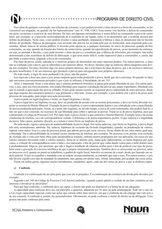 PROGRAMA DE DIREITO CIVIL
Para além de qualquer convenção, nas relações de consumo, o juiz poderá inverter o ônus da prova a favor do consumidor, se for
verossímil sua alegação, ou quando ele for hipossuficiente” (art. 6°, VIII, CDC). Essa norma visa facilitar a defesa do consumidor
em juízo, ou mesmo o exercício de seus direitos. De fato, em algumas circunstâncias, é muito difícil ao consumidor a prova de certos
fatos: por exemplo, se a televisão recém-adquirida de A explodiu ao ser ligada, como A irá demonstrar que o acidente ocorreu por
defeito de produção. Neste caso, o juiz poderá inverter o onus probandi, imputando à fábrica o ônus de demonstrar não ter havido
defeito de produção. Diga-se de passagem, essa inversão não precisa ser avisada pelo juiz ao fornecedor, nem requerida pelo consumidor. Afinal, trata-se de norma pública. A inversão pode operar-se, a qualquer momento, no início do processo, quando da litis
contestatio, ou seja, quando da fixação dos limites da controvérsia, quando da especificação de provas, ou no momento da sentença,
ou seja, ao prolatar a decisão, o juiz pode inverter o ônus da prova e considerar que a fábrica de televisões, por exemplo, não tenha
demonstrado a não ocorrência de defeito de fabricação, o que seria muito difícil, senão impossível para o consumidor, e, assim, dar
por finda a controvérsia, julgando a favor do consumidor.
Por ônus da prova, assim, entenda-se o interesse próprio de demonstrar um outro interesse próprio. Em outras palavras, o ônus
não se confunde com o dever, que se subordina a um interesse alheio. No dever, fazemos algo no interesse alheio (pagamos uma dívida, por exemplo). No ônus, fazemos algo em nosso próprio interesse, daí a relevância do ônus da prova, que é de exclusivo interesse
da parte beneficiária. É de seu interesse agir (produzir a prova) para salvaguardar seus próprios interesses.
De todo modo, a regra do onus probandi é do juízo, não das partes.
Isso equivale a dizer que, para o juiz, pouco importa quem tenha produzido a prova, desde que ela o convença. Só quando os fatos
não estiverem convenientemente provados é que o juiz se utilizará, à literalidade, do art. 333.
Aliás, é importante frisar, a esta altura, que o sistema probatório brasileiro se pauta pela ampla liberdade do juiz. Em outras palavras, o juiz, para seu convencimento, tem ampla liberdade para requerer a produção das provas que julgar importantes, liberdade esta
que se estende à apreciação das provas colhidas. O juiz pode mesmo aceitar ou requisitar prova emprestada de outro processo, desde
que diga respeito à(s) mesma(s) parte(s) e seja pertinente e relevante. Assim, por exemplo, o juiz poderá usar a prova da posse num
processo de usucapião, para julgar uma ação possessória.
A prova pode ser legal (legítima e lícita), ou ilegal (ilegítima e ilícita).
A prova legal deve ser legítima, ou seja, deve ser produzida de acordo com as normas processuais, e deve ser lícita, devendo respeitar as normas de Direito Material. Exemplo de prova ilegítima, é a prova apresentada depois e em contradição com a especificação
de provas produzida pela parte. Assim, se a parte não requereu, no devido tempo, a oitiva de certa testemunha, não poderá fazê-lo, a
não ser que o juiz concorde, no exercício de sua liberdade para colher e apreciar as provas. Tratar-se-ia de prova ilegítima, pois que
contrariando o Código de Processo Civil. Por outro lado, a prova ilícita é a que contraria o Direito Material. Exemplo seria o da escuta
clandestina de telefone, ou o da correspondência violada. A diferença é de pouca importância, porém. O que importa é a ilegalidade
da prova. Não vamos, portanto, discutir, se a tortura é meio ilícito ou ilegítimo de prova.
De todo modo, vigora o princípio da inadmissibilidade da prova ilegal. Em outras palavras, seja ilícita ou ilegítima, a prova ilegal
não será, normalmente, admitida. Há, todavia, hipóteses de exclusão da ilicitude (ilegalidade), quando, na ponderação de valores,
sopesar valor maior. Esse é o caso do processo penal, que admite prova que seria, em tese, ilícita, diante de um valor maior, qual seja,
a liberdade. Daí a admissibilidade de eventual escuta clandestina de telefone, por exemplo. No processo civil, porém, essa exclusão
de ilicitude não é vista com bons olhos pela jurisprudência reinante, embora muitos propugnem por sua aplicação, em casos em que
valores menores devessem ceder a valores maiores. Seria de se admitir, pois, numa ação indenizatória, ou numa dispensa por justa
causa, a violação de correspondência entre a babá e seu namorado, a fim de provar que vinha dando vodca para o bebê dormir mais
e profundamente. Diga-se, por oportuno, que não é ilegal a instalação de câmeras ocultas para o fim de produzir esse tipo de prova,
bem como a gravação de conversa telefônica de que o próprio interessado participe. Também deve-se acrescentar ser possível, tanto
no processo civil, quanto no penal ou trabalhista, a quebra do sigilo fiscal, bancário ou mesmo de e-mail, desde que baseado em ordem judicial. O juiz só expedirá o mandado com tal ordem, excepcionalmente, se entender que seja o caso. Por outros termos, o juiz
não deverá expedir esse tipo de mandado levianamente, mas apenas em último caso. Afinal, intimidade, privacidade são coisa sérias.
Vistas em linhas gerais, algumas noções introdutórias, estudemos, agora, cada um dos meios de prova, a que já aludimos supra.
a)	 Confissão
Confissão é a confirmação do ato pela parte que com ele se prejudica. É a confirmação da existência da dívida pelo devedor, por
exemplo.
Segundo o art. 348 do Código de Processo Civil, haverá confissão, “quando a parte admite a verdade de um fato, contrário ao seu
interesse e favorável ao adversário”.
Para que haja confissão, o confitente deve ser capaz, o direito não pode ser disponível e a forma há de ser adequada.
A capacidade para confessar deve ser, em princípio, a genérica, adquirida aos 18 anos ou pela emancipação. Pode ser o caso de
a Lei exigir capacidade especial, como nas ações que versem sobre bens imóveis, em que a confissão de um cônjuge não vale sem a
de seu consorte. A confissão é, porém, ato personalíssimo. Obviamente, só pode confessar o titular do direito ou da obrigação. Uma
pessoa não pode confessar pela outra.

Didatismo e Conhecimento

67

 