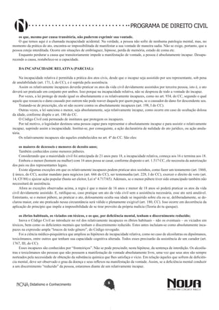 PROGRAMA DE DIREITO CIVIL
os que, mesmo por causa transitória, não puderem exprimir sua vontade.
O que temos aqui é a chamada incapacidade acidental. Na verdade, a pessoa não sofre de nenhuma patologia mental, mas, no
momento da prática do ato, encontra-se impossibilitada de manifestar a sua vontade de maneira sadia. Não se exige, portanto, que a
pessoa esteja interditada. Ocorre em situações de embriaguez, hipnose, perda de memória, estado de coma etc.
Enquanto perdurar a causa que transitoriamente impede a manifestação de vontade, a pessoa é absolutamente incapaz. Desaparecendo a causa, restabelece-se a capacidade.
DA INCAPACIDADE RELATIVA (PARCIAL):
Na incapacidade relativa é permitida a prática dos atos civis, desde que o incapaz seja assistido por seu representante, sob pena
de anulabilidade (art. 171, I, do CC), e é suprida pela assistência.
Assim os relativamente incapazes deverão praticar os atos da vida civil devidamente assistidos por terceira pessoa, isto é, o ato
deverá ser praticado em conjunto por ambos. Isso porque na incapacidade relativa, não se despreza de todo a vontade do incapaz.
Por vezes, a lei protege de modo igual os absolutamente e os relativamente incapazes, como no art. 934, do CC, segundo o qual
aquele que ressarciu o dano causado por outrem não pode reaver daquele por quem pagou, se o causador do dano for descendente seu.
Tratando-se de prescrição, ela só não ocorre contra os absolutamente incapazes (art. 198, I do CC).
Outras vezes, a lei sanciona o menor, seja absolutamente, seja relativamente incapaz, como ocorre em caso de ocultação dolosa
da idade, conforme dispõe o art. 180 do CC.
O Código Civil está permeado de institutos que protegem os incapazes.
Por tal motivo, o legislador destinou uma pessoa capaz para representar o absolutamente incapaz e para assistir o relativamente
incapaz, suprindo assim a incapacidade. Institui-se, por conseguinte, a ação declaratória de nulidade do ato jurídico, ou ação anulatória.
Os relativamente incapazes são aqueles estabelecidos no art. 4º do CC. São eles:
os maiores de dezesseis e menores de dezoito anos;
Também conhecidos como menores púberes.
Considerando que a maioridade civil foi antecipada de 21 anos para 18, a incapacidade relativa, começa aos 16 e termina aos 18.
Embora o menor (homem ou mulher) com 16 anos possa se casar, conforme disposto o art. 1.517 CC, ele necessita da autorização
dos pais ou dos representantes legais.
Existe algumas exceções em que os relativamente incapazes podem praticar atos sozinhos, como fazer um testamento (art. 1860,
§ único, do CC), aceitar mandato para negócios (art. 666 do CC), ser testemunha (art. 228, I do CC), exercer o direito de voto (art.
14, CF/88) e ajuizar ação popular (basta ser eleitor, Lei nº 4.717/65). Ademais, se o menor púbere tiver sido emancipado também não
necessitará de assistência.
Afora as exceções observadas acima, a regra é que o maior de 16 anos e menor de 18 anos só poderá praticar os atos da vida
civil devidamente assistido. E, ratifique-se, caso pratique um ato da vida civil sem a assistência necessária, esse ato será anulável.
Entretanto, se o menor púbere, ao praticar o ato, dolosamente oculta sua idade se inquirido sobre ela ou se, deliberadamente, se declarou maior, este ato praticado nessa circunstância será válido e plenamente exigível (art. 180, CC). Isso ocorre em decorrência da
aplicação do princípio que impõe a impossibilidade de se tirar proveito da própria malícia (Teoria do tu quoque).
os ébrios habituais, os viciados em tóxicos, e os que, por deficiência mental, tenham o discernimento reduzido;
Inova o Código Civil ao introduzir no rol dos relativamente incapazes os ébrios habituais – não os eventuais – os viciados em
tóxicos, bem como os deficientes mentais que tenham o discernimento reduzido. Estes antes incluíam-se como absolutamente incapazes na expressão ampla “loucos de todo gênero”, do Código revogado.
Foi a ciência médico-psiquiátrica que ampliou as hipóteses de incapacidade relativa, como no caso de alcoólatras ou dipsômanos,
toxicômanos, entre outros que tenham sua capacidade cognitiva alterada. Todos esses precisarão da assistência de um curador (art.
1767, III, do CC).
Esses incapazes são conhecidos por “fronteiriços”. Não se pode prescindir, nesta hipótese, da sentença de interdição. Os alcoólatras e toxicômanos são pessoas que não possuem a manifestação de vontade absolutamente livre, uma vez que seus atos são sempre
norteados pela necessidade de obtenção da substância química que lhes satisfaça o vício. Em relação àqueles que sofrem de deficiência mental, deve ser observado o grau da doença e seus reflexos na manifestação da vontade. Assim, se a deficiência mental conduzir
a um discernimento “reduzido” da pessoa, estaremos diante de um relativamente incapaz.

Didatismo e Conhecimento

5

 