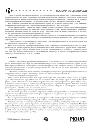 PROGRAMA DE DIREITO CIVIL
O objeto da confissão deve ser algum fato jurídico, não necessariamente um direito. De todo modo, a confissão atribui ou retira
direitos de alguém. Por isso mesmo, exatamente por poder privar alguém de direitos, não é possível haver confissão, quando se tratar
de direitos indisponíveis. Portanto, de nada adiantaria, numa ação de investigação de paternidade a confissão da mãe de não ter tido
relação com o pretenso pai do investigando. Este, ainda assim, poderá exigir prova mais robusta, como o exame de DNA.
Aliás, a confissão, rigorosamente, não tem natureza de meio de prova, mas de meio que dispensa a prova. É, pois, um fato jurídico (ato em sentido estrito), pelo qual o beneficiário fica dispensado de produzir a prova de seu direito.
Pode ser expressa ou tácita. A confissão será expressa se verbal ou escrita. Não se admite confissão verbal, se a lei exigir prova
escrita, como nos negócios cujo valor seja superior a dez salários mínimos (art. 227, CC). A confissão tácita opera-se por presunção,
sendo também denominada confissão ficta. Ocorre pela revelia. Como já visto a revelia faz presumir confessos todos os fatos alegados pela parte contrária e, evidentemente, não contestados pelo réu revel.
Pode ser ainda judicial ou extrajudicial, dependendo de a confissão ser feita em juízo ou fora dele. Se feita em juízo, será lavrada
em termo nos autos, quando espontânea; sendo objeto de depoimento pessoal, também atermado nos autos, se provocada pelo juiz
ou pela outra parte.
Os limites da confissão devem ser interpretados restritivamente. Assim, sendo vários os autores ou réus, a confissão de um deles
não aproveita, nem, necessariamente, prejudica os demais.
Apesar de ser meio dos mais robustos para a realização dos direitos, a confissão não necessariamente vincula o juiz, que tem ampla liberdade para avaliar o conjunto das provas e, eventualmente, não levar em conta a confissão, que pode mesmo não ser verídica.
Diga-se, por fim, que a confissão poderá ser anulada, se realizada sob efeito de erro, dolo ou coação. Se a sentença que julgar o
caso, tendo como único fundamento a confissão, já houver transitado, a invalidação da confissão e, consequentemente, da sentença
será via ação rescisória, na dicção do art. 352, II do CPC.
b) Documento
Documento é qualquer objeto que represente ou traduza palavras, ideias, imagens, sons ou fatos, servindo de prova de um fato
jurídico. A definição parece muito ampla, mas é para ser ampla mesmo, pois que se consideram documentos não só papéis, mas também as reproduções fotográficas, cinematográficas, os registros fonográficos e outras reproduções mecânicas ou eletrônicas, assim
como objetos, tais como a arma de um crime, as alianças gravadas com o nome do casal, para provar, por exemplo, a intenção de
noivado; tudo isso é documento.
Os documentos se materializam por um instrumento, que será o papel escrito (escritura - pública ou particular), o suporte em que
se registram os sons ou as imagens, o material de que seja feito uma arma, ou as alianças de noivado etc.
Os documentos serão públicos ou particulares.
Públicos serão os documentos escritos, lavrados por notário ou por outro agente público, como o escrivão, o delegado,
o juiz, o funcionário de certo órgão público, como uma universidade federal, por exemplo, o policial militar etc. Documento
público é, assim, todo escrito ou escritura pública. São papéis oriundos das repartições públicas, de agentes públicos e, especialmente, dos cartórios, nos quais se celebram aqueles atos para os quais se exija instrumento público. Neste item, inserem-se
os atos praticados em juízo, que são aqueles, verbais ou escritos, praticados pelas partes ou seus advogados, no transcorrer de
processo judicial e reduzidos a termo nos autos de um processo.
Os documentos públicos gozam de presunção relativa de veracidade.
Por outros termos, presumem-se verdadeiros, até prova em contrário. Todo agente público, no exercício de suas funções,
ao emitir uma declaração, ao exarar um documento, goza de fé pública, ou seja, presume-se que esteja agindo conforme a verdade, até que se prove o contrário.
Pode-se emprestar veracidade presumida ao documento público que for emitido por agente incompetente, mas que tenha a
aparência de autoridade competente, pelo princípio da confiança, lastreado aqui pela teoria da aparência.
Particulares serão todos os escritos que representem atos realizados, assinados e emitidos por quem não tenha fé pública.
Em outras palavras, é todo e qualquer papel escrito fora das repartições públicas e cartórios, por um particular. Mas não só
os papéis. São também documentos particulares outros objetos que registrem imagens ou sons, ou que, mesmo sem registrar
palavras, imagens ou sons, sirvam de prova de um fato jurídico. Tal é o caso, como já visto da arma de um crime, da estátua
esculpida por um artista, das alianças de noivado etc. Como se pode ver, a definição de documento particular é negativa, isto
é, documento particular é o que não seja público.

Didatismo e Conhecimento

68

 
