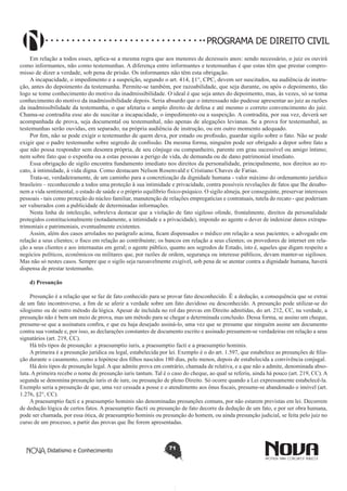 PROGRAMA DE DIREITO CIVIL
Em relação a todos esses, aplica-se a mesma regra que aos menores de dezesseis anos: sendo necessário, o juiz os ouvirá
como informantes, não como testemunhas. A diferença entre informantes e testemunhas é que estas têm que prestar compromisso de dizer a verdade, sob pena de prisão. Os informantes não têm esta obrigação.
A incapacidade, o impedimento e a suspeição, segundo o art. 414, §1°, CPC, devem ser suscitados, na audiência de instrução, antes do depoimento da testemunha. Permite-se também, por razoabilidade, que seja durante, ou após o depoimento, tão
logo se tome conhecimento do motivo da inadmissibilidade. O ideal é que seja antes do depoimento, mas, às vezes, só se toma
conhecimento do motivo da inadmissibilidade depois. Seria absurdo que o interessado não pudesse apresentar ao juiz as razões
da inadmissibilidade da testemunha, o que afetaria o amplo direito de defesa e até mesmo o correto convencimento do juiz.
Chama-se contradita esse ato de suscitar a incapacidade, o impedimento ou a suspeição. A contradita, por sua vez, deverá ser
acompanhada de prova, seja documental ou testemunhal, não apenas de alegações levianas. Se a prova for testemunhal, as
testemunhas serão ouvidas, em separado, na própria audiência de instrução, ou em outro momento adequado.
Por fim, não se pode exigir o testemunho de quem deva, por estado ou profissão, guardar sigilo sobre o fato. Não se pode
exigir que o padre testemunhe sobre segredo de confissão. Da mesma forma, ninguém pode ser obrigado a depor sobre fato a
que não possa responder sem desonra própria, de seu cônjuge ou companheiro, parente em grau sucessível ou amigo íntimo;
nem sobre fato que o exponha ou a estas pessoas a perigo de vida, de demanda ou de dano patrimonial imediato.
Essa obrigação de sigilo encontra fundamento imediato nos direitos da personalidade, principalmente, nos direitos ao recato, à intimidade, à vida digna. Como destacam Nelson Rosenvald e Cristiano Chaves de Farias.
Trata-se, verdadeiramente, de um caminho para a concretização da dignidade humana - valor máximo do ordenamento jurídico
brasileiro – reconhecendo a todos uma proteção à sua intimidade e privacidade, contra possíveis revelações de fatos que lhe desabonem a vida sentimental, o estado de saúde e o próprio equilíbrio físico-psíquico. O sigilo almeja, por conseguinte, preservar interesses
pessoais - tais como proteção do núcleo familiar, manutenção de relações empregatícias e contratuais, tutela do recato - que poderiam
ser vulnerados com a publicidade de determinadas informações.
Nesta linha de intelecção, sobreleva destacar que a violação de fato sigiloso ofende, frontalmente, direitos da personalidade
protegidos constitucionalmente (notadamente, a intimidade e a privacidade), impondo ao agente o dever de indenizar danos extrapatrimoniais e patrimoniais, eventualmente existentes.
Assim, além dos casos arrolados no parágrafo acima, ficam dispensados o médico em relação a seus pacientes; o advogado em
relação a seus clientes; o fisco em relação ao contribuinte; os bancos em relação a seus clientes; os provedores de internet em relação a seus clientes e aos internautas em geral; o agente público, quanto aos segredos de Estado, isto é, aqueles que digam respeito a
negócios políticos, econômicos ou militares que, por razões de ordem, segurança ou interesse públicos, devam manter-se sigilosos.
Mas não só nestes casos. Sempre que o sigilo seja razoavelmente exigível, sob pena de se atentar contra a dignidade humana, haverá
dispensa de prestar testemunho.
d) Presunção
Presunção é a relação que se faz de fato conhecido para se provar fato desconhecido. É a dedução, a consequência que se extrai
de um fato incontroverso, a fim de se aferir a verdade sobre um fato duvidoso ou desconhecido. A presunção pode utilizar-se do
silogismo ou de outro método da lógica. Apesar de incluída no rol das provas em Direito admitidas, do art. 212, CC, na verdade, a
presunção não é bem um meio de prova, mas um método para se chegar a determinada conclusão. Dessa forma, se assino um cheque,
presume-se que a assinatura confira, e que eu haja desejado assiná-lo, uma vez que se presume que ninguém assine um documento
contra sua vontade e, por isso, as declarações constantes de documento escrito e assinado presumem-se verdadeiras em relação a seus
signatários (art. 219, CC).
Há três tipos de presunção: a praesumptio iuris, a praesumptio facti e a praesumptio hominis.
A primeira é a presunção jurídica ou legal, estabelecida por lei. Exemplo é o do art. 1.597, que estabelece as presunções de filiação durante o casamento, como a hipótese dos filhos nascidos 180 dias, pelo menos, depois de estabelecida a convivência conjugal.
Há dois tipos de presunção legal. A que admite prova em contrário, chamada de relativa, e a que não a admite, denominada absoluta. A primeira recebe o nome de presunção iuris tantum. Tal é o caso do cheque, ao qual se referiu, ainda há pouco (art. 219, CC). A
segunda se denomina presunção iuris et de iure, ou presunção de pleno Direito. Só ocorre quando a Lei expressamente estabelecê-la.
Exemplo seria a presunção de que, uma vez cessada a posse e o atendimento aos ônus fiscais, presume-se abandonado o imóvel (art.
1.276, §2°, CC).
A praesumptio facti e a praesumptio hominis são denominadas presunções comuns, por não estarem previstas em lei. Decorrem
de dedução lógica de certos fatos. A praesumptio facti ou presunção de fato decorre da dedução de um fato, e por ser obra humana,
pode ser chamada, por essa ótica, de praesumptio hominis ou presunção do homem, ou ainda presunção judicial, se feita pelo juiz no
curso de um processo, a partir das provas que lhe forem apresentadas.

Didatismo e Conhecimento

71

 