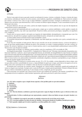 PROGRAMA DE DIREITO CIVIL
e) Perícia
Perícia é uma espécie de prova que pode consistir na realização de exames, vistorias e avaliações. Exames e vistorias são inspeções técnicas, realizadas por expertos em certos assuntos, como medicina, engenharia, contabilidade etc. Pode ocorrer de o próprio
juiz realizar a vistoria in loco. Uma vez que se julgue habilitado e reputando necessário. Avaliação ou arbitramento é o exame de
alguma coisa, por peritos, para determinar-lhe o valor ou estimar em dinheiro alguma obrigação. É meio extraordinário de prova, até
mesmo por seus custos.
Há quem diferencie, não sem certa razão, a perícia da simples inspeção ou vistoria judicial, uma vez que esta não depende de
conhecimentos técnicos especializados.
A prova pericial será requisitada pelo juiz ou pelas partes, sempre que se sentirem inabilitados a emitir opinião a respeito de
alguma matéria específica, cujo saber seja especializado. Há perícia médica, psicossocial, psicológica, topográfica, de engenharia
civil, contábil etc.
O perito deve ser pessoa natural e está sujeito aos requisitos de imparcialidade, desimpedimento e insuspeição que o juiz. Em
outras palavras, não pode haver qualquer suspeita de parcialidade do perito, sob pena de seu laudo nada valer.
As partes podem nomear assistentes técnicos para acompanhar o perito.
Os assistentes não precisam ser imparciais, evidentemente, mas nada impede que concordem com o perito, assinando todos um
mesmo laudo.
O juiz não está vinculado ao laudo pericial. Pode ser que concorde com um dos assistentes técnicos, se houver divergência, e
pode ser que forme opinião própria e diferente do perito e dos assistentes, ao avaliar o conjunto probatório. Isso não é comum, entretanto. Há, inclusive, hipóteses, em que o juiz se vincula à perícia, como é o caso da paternidade estabelecida por exame de DNA.
Não há como o juiz divergir do resultado.
Ninguém pode ser forçado a se submeter a perícia médica, como já se manifestou o STF, em acórdão de 1996.
Investigação de paternidade – Exame de DNA – Condução do réu “debaixo de vara”. Discrepa, a mais não poder, das garantias constitucionais implícitas e explícitas - preservação da dignidade humana, da intimidade, da intangibilidade do corpo humano, do império
da lei e da inexecução específica da obrigação de fazer - provimento judicial que, em ação civil de investigação de paternidade, implique
determinação no sentido de o réu ser conduzido ao laboratório ‘debaixo de vara’, para coleta do material indispensável à feitura do exame
DNA. A recusa resolve-se no, plano jurídico-instrumental, consideradas a dogmática, a doutrina e a jurisprudência, no que voltadas ao
deslinde das questões ligadas à prova dos fatos.
O próprio Código Civil prescreve a mesma norma, nos arts. 231 e 232. Na verdade, a norma depreende-se desses artigos, uma
vez que ambos prevêem a possibilidade de recusa e a impossibilidade de aquele que se negue, aproveitar-se da negativa em seu benefício, bem como a presunção de ser verdadeiro o fato que deveria ser apurado pela perícia recusada.
Há doutrina que se posicione em contrário, porém, entendendo ser a perícia médica compulsória, quando pela ponderação de
valores se chegar a essa conclusão. Exemplo seria o exame de DNA para a comprovação de paternidade. O direito à filiação fala mais
alto que o direito à intimidade do suposto pai. É uma situação, de fato, complicada, que dá o que pensar.
Cabe acrescentar, em conclusão, que a lista de meios de prova que acabamos de examinar é, tão-somente, exemplificativa. Sua
interpretação deverá ser ampliativa, sendo limitada, logicamente, pela moral, pela boa-fé e pelos bons costumes.”
TÍTULO V
Da Prova
Art. 212. Salvo o negócio a que se impõe forma especial, o fato jurídico pode ser provado mediante:
I - confissão;
II - documento;
III - testemunha;
IV - presunção;
V - perícia.
Art. 213. Não tem eficácia a confissão se provém de quem não é capaz de dispor do direito a que se referem os fatos confessados.
Parágrafo único. Se feita a confissão por um representante, somente é eficaz nos limites em que este pode vincular o representado.
Art. 214. A confissão é irrevogável, mas pode ser anulada se decorreu de erro de fato ou de coação.
Art. 215. A escritura pública, lavrada em notas de tabelião, é documento dotado de fé pública, fazendo prova plena.
§ 1o Salvo quando exigidos por lei outros requisitos, a escritura pública deve conter:

Didatismo e Conhecimento

72

 