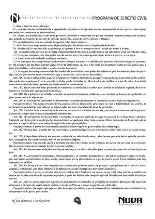 PROGRAMA DE DIREITO CIVIL
I - data e local de sua realização;
II - reconhecimento da identidade e capacidade das partes e de quantos hajam comparecido ao ato, por si, como representantes, intervenientes ou testemunhas;
III - nome, nacionalidade, estado civil, profissão, domicílio e residência das partes e demais comparecentes, com a indicação, quando necessário, do regime de bens do casamento, nome do outro cônjuge e filiação;
IV - manifestação clara da vontade das partes e dos intervenientes;
V - referência ao cumprimento das exigências legais e fiscais inerentes à legitimidade do ato;
VI - declaração de ter sido lida na presença das partes e demais comparecentes, ou de que todos a leram;
VII - assinatura das partes e dos demais comparecentes, bem como a do tabelião ou seu substituto legal, encerrando o ato.
§ 2o Se algum comparecente não puder ou não souber escrever, outra pessoa capaz assinará por ele, a seu rogo.
§ 3o A escritura será redigida na língua nacional.
§ 4o Se qualquer dos comparecentes não souber a língua nacional e o tabelião não entender o idioma em que se expressa,
deverá comparecer tradutor público para servir de intérprete, ou, não o havendo na localidade, outra pessoa capaz que, a
juízo do tabelião, tenha idoneidade e conhecimento bastantes.
§ 5o Se algum dos comparecentes não for conhecido do tabelião, nem puder identificar-se por documento, deverão participar do ato pelo menos duas testemunhas que o conheçam e atestem sua identidade.
Art. 216. Farão a mesma prova que os originais as certidões textuais de qualquer peça judicial, do protocolo das audiências, ou de outro qualquer livro a cargo do escrivão, sendo extraídas por ele, ou sob a sua vigilância, e por ele subscritas, assim
como os traslados de autos, quando por outro escrivão consertados.
Art. 217. Terão a mesma força probante os traslados e as certidões, extraídos por tabelião ou oficial de registro, de instrumentos ou documentos lançados em suas notas.
Art. 218. Os traslados e as certidões considerar-se-ão instrumentos públicos, se os originais se houverem produzido em
juízo como prova de algum ato.
Art. 219. As declarações constantes de documentos assinados presumem-se verdadeiras em relação aos signatários.
Parágrafo único. Não tendo relação direta, porém, com as disposições principais ou com a legitimidade das partes, as
declarações enunciativas não eximem os interessados em sua veracidade do ônus de prová-las.
Art. 220. A anuência ou a autorização de outrem, necessária à validade de um ato, provar-se-á do mesmo modo que este,
e constará, sempre que se possa, do próprio instrumento.
Art. 221. O instrumento particular, feito e assinado, ou somente assinado por quem esteja na livre disposição e administração de seus bens, prova as obrigações convencionais de qualquer valor; mas os seus efeitos, bem como os da cessão, não se
operam, a respeito de terceiros, antes de registrado no registro público.
Parágrafo único. A prova do instrumento particular pode suprir-se pelas outras de caráter legal.
Art. 222. O telegrama, quando lhe for contestada a autenticidade, faz prova mediante conferência com o original assinado.
Art. 223. A cópia fotográfica de documento, conferida por tabelião de notas, valerá como prova de declaração da vontade,
mas, impugnada sua autenticidade, deverá ser exibido o original.
Parágrafo único. A prova não supre a ausência do título de crédito, ou do original, nos casos em que a lei ou as circunstâncias condicionarem o exercício do direito à sua exibição.
Art. 224. Os documentos redigidos em língua estrangeira serão traduzidos para o português para ter efeitos legais no
País.
Art. 225. As reproduções fotográficas, cinematográficas, os registros fonográficos e, em geral, quaisquer outras reproduções mecânicas ou eletrônicas de fatos ou de coisas fazem prova plena destes, se a parte, contra quem forem exibidos, não lhes
impugnar a exatidão.
Art. 226. Os livros e fichas dos empresários e sociedades provam contra as pessoas a que pertencem, e, em seu favor,
quando, escriturados sem vício extrínseco ou intrínseco, forem confirmados por outros subsídios.
Parágrafo único. A prova resultante dos livros e fichas não é bastante nos casos em que a lei exige escritura pública, ou
escrito particular revestido de requisitos especiais, e pode ser ilidida pela comprovação da falsidade ou inexatidão dos lançamentos.
Art. 227. Salvo os casos expressos, a prova exclusivamente testemunhal só se admite nos negócios jurídicos cujo valor não
ultrapasse o décuplo do maior salário mínimo vigente no País ao tempo em que foram celebrados.
Parágrafo único. Qualquer que seja o valor do negócio jurídico, a prova testemunhal é admissível como subsidiária ou
complementar da prova por escrito.
Didatismo e Conhecimento

73

 