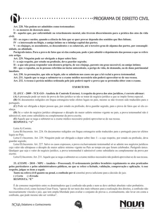 PROGRAMA DE DIREITO CIVIL
Art. 228. Não podem ser admitidos como testemunhas:
I - os menores de dezesseis anos;
II - aqueles que, por enfermidade ou retardamento mental, não tiverem discernimento para a prática dos atos da vida
civil;
III - os cegos e surdos, quando a ciência do fato que se quer provar dependa dos sentidos que lhes faltam;
IV - o interessado no litígio, o amigo íntimo ou o inimigo capital das partes;
V - os cônjuges, os ascendentes, os descendentes e os colaterais, até o terceiro grau de alguma das partes, por consangüinidade, ou afinidade.
Parágrafo único. Para a prova de fatos que só elas conheçam, pode o juiz admitir o depoimento das pessoas a que se refere
este artigo.
Art. 229. Ninguém pode ser obrigado a depor sobre fato:
I - a cujo respeito, por estado ou profissão, deva guardar segredo;
II - a que não possa responder sem desonra própria, de seu cônjuge, parente em grau sucessível, ou amigo íntimo;
III - que o exponha, ou às pessoas referidas no inciso antecedente, a perigo de vida, de demanda, ou de dano patrimonial
imediato.
Art. 230. As presunções, que não as legais, não se admitem nos casos em que a lei exclui a prova testemunhal.
Art. 231. Aquele que se nega a submeter-se a exame médico necessário não poderá aproveitar-se de sua recusa.
Art. 232. A recusa à perícia médica ordenada pelo juiz poderá suprir a prova que se pretendia obter com o exame.
EXERCÍCIOS
32. (FCC - 2009 - TCE-GO - Analista de Controle Externo). A respeito da prova dos atos jurídicos, é correto afirmar:
(A) A presunção pode ser meio de prova do fato jurídico se não se tratar de negócio jurídico a que se impõe forma especial.
(B) Os documentos redigidos em língua estrangeira terão efeitos legais no país, mesmo se não tiverem sido traduzidos para o
português.
(C) Pode ser obrigada a depor pessoa que, por estado ou profissão, deva guardar segredo, para a prova de fatos que só ela conheça.
(D) Se o valor do negócio jurídico ultrapassar o décuplo do maior salário mínimo vigente no país, a prova testemunhal não é
admissível, nem como subsidiária ou complementar da prova escrita.
(E) Aquele que se nega a submeter-se a exame médico necessário poderá aproveitar-se de sua recusa.
RESPOSTA: “A”
Letra A) Correto. 
Letra B) Incorreto. Art. 224. Os documentos redigidos em língua estrangeira serão traduzidos para o português para ter efeitos
legais no País.
Letra C) Incorreto. Art. 229. Ninguém pode ser obrigado a depor sobre fato: I - a cujo respeito, por estado ou profissão, deva
guardar segredo;
Letra D) Incorreto. Art. 227. Salvo os casos expressos, a prova exclusivamente testemunhal só se admite nos negócios jurídicos
cujo valor não ultrapasse o décuplo do maior salário mínimo vigente no País ao tempo em que foram celebrados. Parágrafo único.
Qualquer que seja o valor do negócio jurídico, a prova testemunhal é admissível como subsidiária ou complementar da prova por
escrito.
Letra E) Incorreto. Art. 231. Aquele que se nega a submeter-se a exame médico necessário não poderá aproveitar-se de sua recusa.
33. (CESPE - 2010 - MPU - Analista - Processual). O ordenamento jurídico brasileiro regulamenta os atos praticados
pelos particulares e pelos administradores públicos, no que se refere a licitude, validação, comprovação e aplicação. A esse
respeito, julgue os itens a seguir.
Tanto na esfera civil quanto na penal, a confissão per si constitui prova suficiente para a decisão do juiz.
( ) Certo      ( ) Errado
RESPOSTA: “E”
É de consenso majoritário entre os doutrinadores que à confissão não pode e nem se deve atribuir absoluto valor probatório.
Na esfera cível, como leciona César Fiuza, “apesar de ser meio dos mais robustos para a realização dos direitos, a confissão não
necessariamente vincula o juiz, que tem ampla liberdade para avaliar o conjunto de provas e, eventualmente, não levar em conta a
confissão, que pode mesmo não ser verídica”.
Didatismo e Conhecimento

74

 