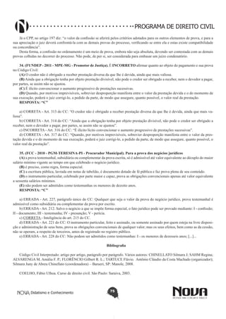 PROGRAMA DE DIREITO CIVIL
Já o CPP, no artigo 197 diz: “o valor da confissão se aferirá pelos critérios adotados para os outros elementos de prova, e para a
sua apreciação o juiz deverá confrontá-la com as demais provas do processo, verificando se entre ela e estas existe compatibilidade
ou concordância”.
Desta forma, a confissão no ordenamento é um meio de prova, embora não seja absoluta, devendo ser contestada com as demais
provas colhidas no decorrer do processo. Não pode, de per si, ser considerada para embasar um juízo condenatório.
34. (FUNDEP - 2011 - MPE-MG - Promotor de Justiça). É INCORRETO afirmar quanto ao objeto do pagamento e sua prova
no Código Civil: 
(A) O credor não é obrigado a receber prestação diversa da que lhe é devida, ainda que mais valiosa.
(B) Ainda que a obrigação tenha por objeto prestação divisível, não pode o credor ser obrigado a receber, nem o devedor a pagar,
por partes, se assim não se ajustou.
(C) É ilícito convencionar o aumento progressivo de prestações sucessivas.
(D) Quando, por motivos imprevisíveis, sobrevier desproporção manifesta entre o valor da prestação devida e o do momento de
sua execução, poderá o juiz corrigi-lo, a pedido da parte, de modo que assegure, quanto possível, o valor real da prestação.
RESPOSTA: “C”
a) CORRETA - Art. 313 do CC: “O credor não é obrigado a receber prestação diversa da que lhe é devida, ainda que mais valiosa”.
b) CORRETA - Art. 314 do CC: “Ainda que a obrigação tenha por objeto prestação divisível, não pode o credor ser obrigado a
receber, nem o devedor a pagar, por partes, se assim não se ajustou”.
c) INCORRETA - Art. 316 do CC: “É ilícito lícito convencionar o aumento progressivo de prestações sucessivas”.
d) CORRETA - Art. 317 do CC: “Quando, por motivos imprevisíveis, sobrevier desproporção manifesta entre o valor da prestação devida e o do momento de sua execução, poderá o juiz corrigi-lo, a pedido da parte, de modo que assegure, quanto possível, o
valor real da prestação”.
35. (FCC - 2010 - PGM-TERESINA-PI - Procurador Municipal). Para a prova dos negócios jurídicos
(A) a prova testemunhal, subsidiária ou complementar da prova escrita, só é admissível até valor equivalente ao décuplo do maior
salário mínimo vigente ao tempo em que celebrado o negócio jurídico.
(B) é preciso, como regra, forma especial.
(C) a escritura pública, lavrada em notas de tabelião, é documento dotado de fé pública e faz prova plena de seu conteúdo.
(D) o instrumento particular, celebrado por parte maior e capaz, prova as obrigações convencionais apenas até valor equivalente
a sessenta salários mínimos.
(E) não podem ser admitidos como testemunhas os menores de dezoito anos.
RESPOSTA: “C”
a) ERRADA - Art. 227, parágrafo único do CC: Qualquer que seja o valor da prova do negócio jurídico, prova testemunhal é
admissível como subsidiária ou complementar da prova por escrito.
b) ERRADA - Art. 212: Salvo o negócio a que se impõe forma especial, o fato jurídico pode ser provado mediante: I - confissão;
II - documento; III - testemunha; IV - presunção; V - perícia.
c) CORRETA - Inteligência do art. 215 do CC.
d) ERRADA - Art. 221 do CC: O instrumento particular, feito e assinado, ou somente assinado por quem esteja na livre disposição e administração de seus bens, prova as obrigações convencionais de qualquer valor; mas os seus efeitos, bem como as da cessão,
não se operam, a respeito de terceiros, antes de registrado no registro público.
e) ERRADA - Art. 228 do CC: Não podem ser admitidos como testemunhas: I - os menores de dezesseis anos; [...]...
Bibliografia
Código Civil Interpretado: artigo por artigo, parágrafo por parágrafo. Vários autores: CHINELLATO Silmara J; SAHM Regina;
ALVARENGA M. Amália F. P.; FLORÊNCIO Gilbert R. L.; TARTUCE Flávio. Antônio Cláudio da Costa Machado (organizador);
Silmara Juny de Abreu Chinellato (coordenadora) – Barueri, SP: Manole, 2008.
COELHO, Fábio Ulhoa. Curso de direito civil. São Paulo: Saraiva, 2003.

Didatismo e Conhecimento

75

 
