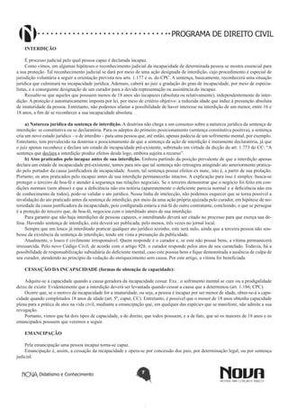 PROGRAMA DE DIREITO CIVIL
INTERDIÇÃO
É processo judicial pelo qual pessoa capaz é declarada incapaz.
Como vimos, em algumas hipóteses o reconhecimento judicial da incapacidade de determinada pessoa se mostra essencial para
a sua proteção. Tal reconhecimento judicial se dará por meio de uma ação designada de interdição, cujo procedimento é especial de
jurisdição voluntária a seguir a orientação prevista nos arts. 1.177 e ss. do CPC. A sentença, basicamente, reconhecerá uma situação
jurídica que culminará na incapacidade jurídica. Ademais, caberá ao juiz a gradação do grau de incapacidade, por meio de especialistas, e a conseguinte designação de um curador para a devida representação ou assistência do incapaz.
Ressalte-se que aqueles que possuem menos de 18 anos são incapazes (absoluta ou relativamente), independentemente de interdição. A proteção é automaticamente imposta por lei, por meio de critério objetivo: a reduzida idade que induz á presunção absoluta
de imaturidade da pessoa. Entretanto, não podemos afastar a possibilidade de haver interesse na interdição de um menor, entre 16 e
18 anos, a fim de se reconhecer a sua incapacidade absoluta.
a) Natureza jurídica da sentença de interdição. A doutrina não chega a um consenso sobre a natureza jurídica da sentença de
interdição: se constitutiva ou se declaratória. Para os adeptos do primeiro posicionamento (sentença constitutiva positiva), a sentença
cria um novo estado jurídico – o de interdito – para uma pessoa que, até então, apenas padecia de um sofrimento mental, por exemplo.
Entretanto, tem prevalecido na doutrina o posicionamento de que a sentença da ação de interdição é meramente declaratória, já que
o juiz apenas reconhece e declara um estado de incapacidade pré-existente, sobretudo em virtude da dicção do art. 1.773 do CC: “A
sentença que declara a interdição produz efeitos desde logo, embora sujeita a recurso”.
b) Atos praticados pelo incapaz antes de sua interdição. Embora partindo da posição prevalente de que a interdição apenas
declara um estado de incapacidade pré-existente, temos para nós que tal sentença não retroagira atingindo ato anteriormente praticado pelo portador da causa justificadora de incapacidade. Assim, tal sentença possui efeitos ex nunc, isto é, a partir de sua prolação.
Portanto, os atos praticados pelo incapaz antes de usa interdição permanecerão intactos. A explicação para isso é simples: busca-se
proteger o terceiro de boa-fé e atender à segurança nas relações negociais. Se o terceiro demonstrar que o negócio foi feito em condições normais (sem abuso) e que a deficiência não era notória (aparentemente o deficiente parecia normal e a deficiência não era
de conhecimento de todos), pode-se validar o ato jurídico. Nessa linha de intelecção, não podemos esquecer que se torna possível a
invalidação do ato praticado antes da sentença de interdição, por meio da uma ação própria ajuizada pelo curador, em hipótese de notoriedade da causa justificadora da incapacidade, pois configurada estaria a má-fé do outro contratante, concluindo, o que se persegue
é a proteção do terceiro que, de boa-fé, negociou com o interditado antes de sua interdição.
Para garantir que não haja interdições de pessoas capazes, o interditando deverá ser citado no processo para que exerça sua defesa. Havendo sentença de interdição, esta deverá ser publicada, pelo menos, três vezes no jornal local.
Sempre que um louco já interditado praticar qualquer ato jurídico sozinho, este será nulo, ainda que a terceira pessoa não soubesse da existência da sentença de interdição, tendo em vista a presunção da publicidade.
Atualmente, o louco é civilmente irresponsável. Quem responde é o curador e, se este não possui bens, a vítima permanecerá
irressarcida. Pelo novo Código Civil, de acordo com o artigo 928, o curador responde pelos atos de seu curatelado. Todavia, há a
possibilidade de responsabilização subsidiária do deficiente mental, caso este possua bens e fique demonstrada a ausência de culpa de
seu curador, atendendo ao princípio da vedação do enriquecimento sem causa. Por este artigo, a vítima foi beneficiada.
CESSAÇÃO DA INCAPACIDADE (formas de obtenção de capacidade):
Adquire-se a capacidade quando a causa geradora da incapacidade cessar. Exs.: o sofrimento mental se cure ou a prodigalidade
deixe de existir. Evidentemente que a interdição deverá ser levantada quando cessar a causa que a determinou (art. 1.186, CPC).
Ocorre que, se o motivo da incapacidade for a imaturidade, ou seja, a pessoa é incapaz por ser menor de idade, obter-se-á a capacidade quando completados 18 anos de idade (art. 5º, caput, CC). Entretanto, é possível que o menor de 18 anos obtenha capacidade
plena para a prática de atos na vida civil, mediante a emancipação que, em qualquer das espécies que se manifeste, não admite a sua
revogação.
Portanto, vimos que há dois tipos de capacidade, a de direito, que todos possuem, e a de fato, que só os maiores de 18 anos e os
emancipados possuem que veremos a seguir.
EMANCIPAÇÃO
Pela emancipação uma pessoa incapaz torna-se capaz.
Emancipação é, assim, a cessação da incapacidade e opera-se por concessão dos pais, por determinação legal, ou por sentença
judicial.
Didatismo e Conhecimento

7

 