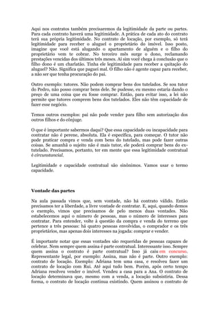 Aqui nos contratos também precisaremos da legitimidade da parte ou partes.
Para cada contrato haverá uma legitimidade. A prática de cada ato do contrato
terá sua própria legitimidade. No contrato de locação, por exemplo, só terá
legitimidade para receber o aluguel o proprietário do imóvel. Isso posto,
imagine que você está alugando o apartamento de alguém e o filho do
proprietário vem te cobrar. No terceiro mês surge o dono, reclamando
prestações vencidas dos últimos três meses. Aí sim você chega à conclusão que o
filho dono é um charlatão. Tinha ele legitimidade para receber a quitação do
aluguel? Não. Significa que paguei mal. O filho não é agente capaz para receber,
a não ser que tenha procuração do pai.
Outro exemplo: tutores. Não podem comprar bens dos tutelados. Se sou tutor
do Pedro, não posso comprar bens dele. Se pudesse, eu mesmo estaria dando o
preço de uma coisa que eu fosse comprar. Então, para evitar isso, a lei não
permite que tutores comprem bens dos tutelados. Eles não têm capacidade de
fazer esse negócio.
Temos outros exemplos: pai não pode vender para filho sem autorização dos
outros filhos e do cônjuge.
O que é importante sabermos daqui? Que essa capacidade ou incapacidade para
contratar não é perene, absoluta. Ela é específica, para começar. O tutor não
pode praticar compra e venda com bens do tutelado, mas pode fazer outras
coisas. Se amanhã o sujeito não é mais tutor, ele poderá comprar bens do ex-
tutelado. Precisamos, portanto, ter em mente que essa legitimidade contratual
é circunstancial.
Legitimidade e capacidade contratual são sinônimos. Vamos usar o termo
capacidade.
Vontade das partes
Na aula passada vimos que, sem vontade, não há contrato válido. Então
precisamos ter a liberdade, a livre vontade de contratar. E, aqui, quando demos
o exemplo, vimos que precisamos de pelo menos duas vontades. Não
estabelecemos aqui o número de pessoas, mas o número de interesses para
contratar. Para entender, volte à questão da compra e venda do terreno que
pertence a três pessoas: há quatro pessoas envolvidas, o comprador e os três
proprietários, mas apenas dois interesses na jogada: comprar e vender.
É importante notar que essas vontades são requeridas de pessoas capazes de
celebrar. Nem sempre quem assina é parte contratual. Interessante isso. Sempre
quem assina o contrato é parte contratual? Isso já caiu em concurso.
Representante legal, por exemplo: Assina, mas não é parte. Outro exemplo:
contrato de locação. Exemplo: Adriana tem uma casa, e resolveu fazer um
contrato de locação com Rui. Até aqui tudo bem. Porém, após certo tempo
Adriana resolveu vender o imóvel. Vendeu a casa para a Ana. O contrato de
locação determinava que, mesmo com a venda, a locação subsistiria. Dessa
forma, o contrato de locação continua existindo. Quem assinou o contrato de
 