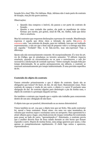 locação foi a Ana? Não. Foi Adriana. Hoje, Adriana não é mais parte do contrato
de locação, mas foi ela quem assinou.
Observações:
Quando Ana comprou o imóvel, ela passou a ser parte do contrato de
locação.
Quanto a essa vontade das partes, ela pode se manifestar de várias
formas: por escrito, por gestos, sinal de OK, etc. Enfim, tudo que deixe
claro a anuência.
Mas há contratos que requerem declarações expressas de vontade. Manifestação
expressa é aquela que deixa clara a intenção da parte. Em prova de
concurso caiu: “um contrato de doação, para ter validade, tem que ser realizado
expressamente, a não ser que o bem seja de pequeno valor e a entrega seja feita
em seguida.” Verdade? Não. A lei fala escrito, mas não expresso! Veja a
diferença.
Quem cala não necessariamente consente. Só excepcionalmente. É o teor do art.
111 do Código, que já estudamos no terceiro semestre: “O silêncio importa
anuência, quando as circunstâncias ou os usos o autorizarem, e não for
necessária a declaração de vontade expressa.” Outro exemplo: locação feita por
tempo determinado. Se as partes permanecerem em silêncio, o contrato se
renovará automaticamente por tempo indeterminado. É uma previsão específica
da lei.
Conteúdo do objeto do contrato
Vamos entender primeiramente o que é objeto do contrato. Quais são as
obrigações que temos? De fazer, de dar, de não fazer. Basicamente essas. Num
contrato de compra e venda de um carro, o objeto é o carro! É portanto uma
obrigação de dar. Se contrato alguém para desentupir a pia da minha casa, o
objeto do contrato é a prestação daquele serviço.
Ou também o contrato que impede que o sujeito não trabalhe para concorrente
dentro de um ano: obrigação de não fazer.
O objeto tem que ser possível, determinado ou ao menos determinável.
Vimos também no art. 104 que o objeto tem que ser lícito. Não pode contrariar
lei, moral e bons costumes. Pense nisso: era uma vez uma montadora de
veículos que resolveu expor o novíssimo carro no aeroporto. Para apresentá-lo e
atrair olhares para o lugar, uma linda jovem de roupas vermelhas foi contratada
para posar ao lado do carro, “apresentando-o”. Entretanto, o contrato previa
que a mulher deveria ficar de boca calada durante as oito horas que ficasse
expondo o carro. Depois de muitas horas, uma amiga apareceu por acaso, e elas
apenas se cumprimentaram rapidamente. O chefe logo notou e apareceu,
repreendendo-a.
 