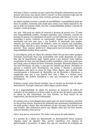 Pois bem: é lícito o contrato em que a parte fica obrigada a demonstrar um carro
durante oito horas, mas atenta contra a moral e os bons costumes exigir que ela
ficasse absolutamente calada. Esse contrato, portanto, não é lícito.
No objeto também veremos a questão da possibilidade. A possibilidade pode ser
física ou jurídica. Contratar uma muda para cantar é um objeto impossível, daí
não se pode ter contrato válido. Por fim, a impossibilidade jurídica: contrato de
compra e venda de drogas.
Art. 426: “Não pode ser objeto de contrato a herança de pessoa viva.” É mais
uma impossibilidade jurídica. Exemplo específico: para contratos, contrato de
herança de pessoa viva chamamos de pacta corvina (referente aos corvos, aves
associadas à morte, vindoura ou consumada). Imagine que tenho uma avó
moribunda que tem uma casa, e vou herdá-la. Já antevendo esse quadro,
sabendo que estou precisando de dinheiro, entro em contato com Carmelita,
minha amiga, dizendo-a: quer comprar a casa que estou para herdar? Não será
possível. Nem mesmo poder-se-á alegar pacta sunt servanda pela própria
impossibilidade jurídica desse contrato.
E coisa litigiosa, pode ser objeto de contrato? Pode! Há um risco sobre qualquer
transação envolvendo bens cuja propriedade está sendo disputada em juízo.
Mas não há impedimento legal. Aquele quem o juiz declarar como legítimo
proprietário de uma casa sob disputa poderá reivindicar o bem com quem quer
que esteja, antes ou depois de haver transação. Exemplo: Hermínio disputa com
sua irmã Hermione, em juízo, a casa que seu falecido pai deixou. Hermínio se
apressa a vendê-la para Hermógenes, seu primo, e finaliza a transação.
Hermógenes está agora na posse da Casa. Pouco depois, após analisar mais
cautelosamente o testamento de Hermófilo, pai de Hermínio e Hermione, o
magistrado nota que a casa deveria ficar com a filha, e a declara como
proprietária. Ela poderá reivindicar a casa que encontra-se em poder de
Hermógenes.
Podemos vender coisas futuras também. Isso se encaixa na descrição de objeto
determinável. Exemplo: frutos por colher daqui a quatro meses.
E se a impossibilidade do objeto for posterior ao momento da feitura do
contrato? Aí sim analisa-se se houve culpa ou não de uma das partes, para saber
se caberá ou não indenização. Foi caso fortuito, ou força maior? Se for
imprevisível, não deverá haver indenização.
Se contrato com a Ivete Sangalo para cantar aqui em nossa formatura, mas bem
no dia ela ficar doente, ficaremos tão chateados que pensaremos imediatamente
em pedir perdas e danos. Mas não podemos, já que, em regra, ficar doente é um
caso fortuito. Mas poderemos provar que alguém sabia que iria ficar doente;
cada um descobre como provar.
Fato é: sem prova, sem sucesso. Ter razão e não provar de nada adianta.
E a questão de o objeto ser determinado ou determinável? Posso comprar
“alguma coisa” de alguém? Não, preciso especificar. Um mínimo de
determinação é necessário. O objeto tem que ser suscetível de avaliação em
 