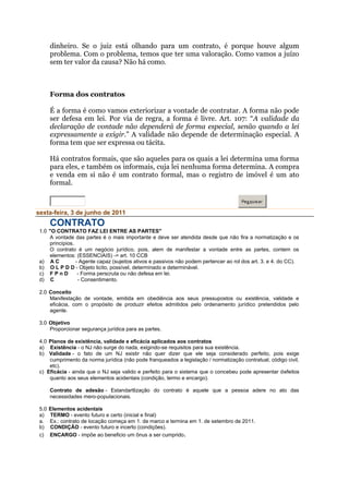 dinheiro. Se o juiz está olhando para um contrato, é porque houve algum
problema. Com o problema, temos que ter uma valoração. Como vamos a juízo
sem ter valor da causa? Não há como.
Forma dos contratos
É a forma é como vamos exteriorizar a vontade de contratar. A forma não pode
ser defesa em lei. Por via de regra, a forma é livre. Art. 107: “A validade da
declaração de vontade não dependerá de forma especial, senão quando a lei
expressamente a exigir.” A validade não depende de determinação especial. A
forma tem que ser expressa ou tácita.
Há contratos formais, que são aqueles para os quais a lei determina uma forma
para eles, e também os informais, cuja lei nenhuma forma determina. A compra
e venda em si não é um contrato formal, mas o registro de imóvel é um ato
formal.
Pesquisar
sexta-feira, 3 de junho de 2011
CONTRATO
1.0 "O CONTRATO FAZ LEI ENTRE AS PARTES"
A vontade das partes é o mais importante e deve ser atendida desde que não fira a normatização e os
princípios.
O contrato é um negócio jurídico, pois, alem de manifestar a vontade entre as partes, contem os
elementos: (ESSENCIAIS) -> art. 10 CCB
a) A C - Agente capaz (sujeitos ativos e passivos não podem pertencer ao rol dos art. 3. e 4. do CC).
b) O L P D D - Objeto licito, possível, determinado e determinável.
c) F P n D - Forma perscruta ou não defesa em lei.
d) C - Consentimento.
2.0 Conceito
Manifestação de vontade, emitida em obediência aos seus pressupostos ou existência, validade e
eficácia, com o propósito de produzir efeitos admitidos pelo ordenamento jurídico pretendidos pelo
agente.
3.0 Objetivo
Proporcionar segurança jurídica para as partes.
4.0 Planos de existência, validade e eficácia aplicados aos contratos
a) Existência - o NJ não surge do nada, exigindo-se requisitos para sua existência.
b) Validade - o fato de um NJ existir não quer dizer que ele seja considerado perfeito, pois exige
cumprimento da norma jurídica (não pode franqueados a legislação / normatização contratual, código civil,
etc).
c) Eficácia - ainda que o NJ seja valido e perfeito para o sistema que o concebeu pode apresentar defeitos
quanto aos seus elementos acidentais (condição, termo e encargo).
Contrato de adesão - Estandartlização do contrato é aquele que a pessoa adere no ato das
necessidades mero-populacionais.
5.0 Elementos acidentais
a) TERMO - evento futuro e certo (inicial e final)
a. Ex.: contrato de locação começa em 1. de marco e termina em 1. de setembro de 2011.
b) CONDIÇÃO - evento futuro e incerto (condições).
c) ENCARGO - impõe ao beneficio um ônus a ser cumprido.
 