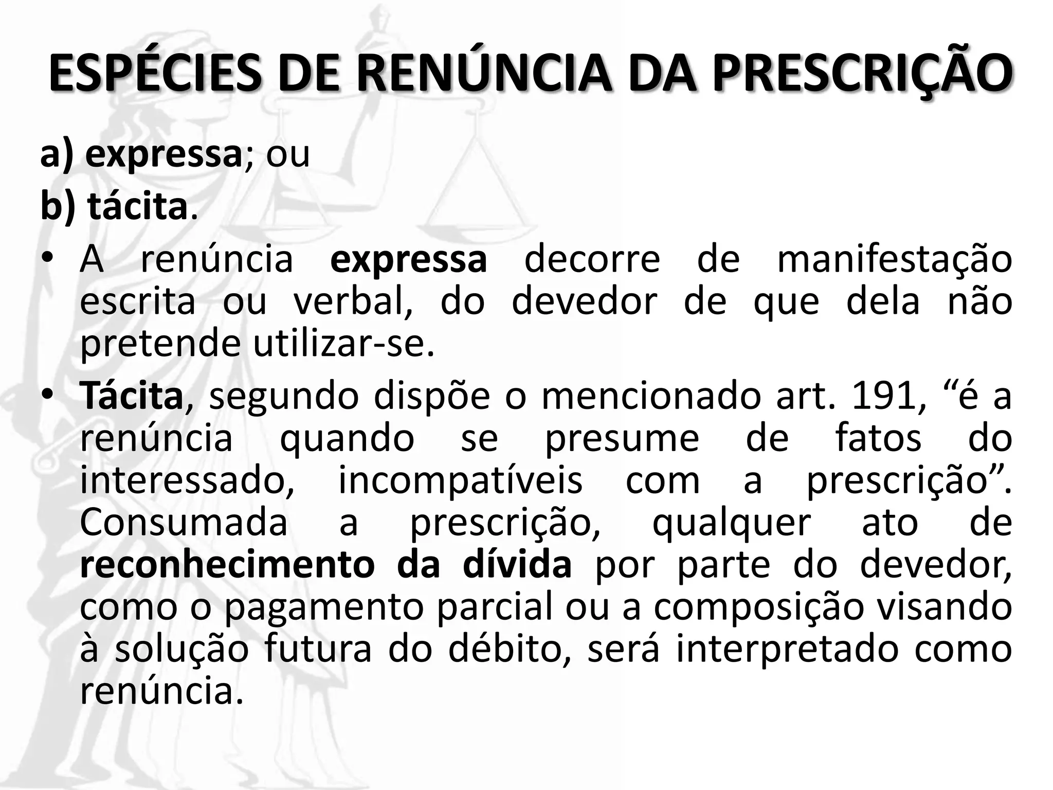 ESPÉCIES DE RENÚNCIA DA PRESCRIÇÃO
a) expressa; ou
b) tácita.
• A renúncia expressa decorre de manifestação
escrita ou verbal, do devedor de que dela não
pretende utilizar-se.
• Tácita, segundo dispõe o mencionado art. 191, “é a
renúncia quando se presume de fatos do
interessado, incompatíveis com a prescrição”.
Consumada a prescrição, qualquer ato de
reconhecimento da dívida por parte do devedor,
como o pagamento parcial ou a composição visando
à solução futura do débito, será interpretado como
renúncia.
 