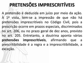 PRETENSÕES IMPRESCRITÍVEIS
A pretensão é deduzida em juízo por meio da ação.
À 1ª vista, tem-se a impressão de que não há
pretensões imprescritíveis no Código Civil, pois a
prescrição ocorre em prazos especiais, discriminados
no art. 206, ou no prazo geral de dez anos, previsto
no art. 205. Entretanto, a doutrina aponta várias
pretensões imprescritíveis, afirmando que a
prescritibilidade é a regra e a imprescritibilidade, a
exceção.
 