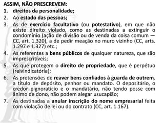 ASSIM, NÃO PRESCREVEM:
1. direitos da personalidade;
2. Ao estado das pessoas;
3. As de exercício facultativo (ou potestativo), em que não
existe direito violado, como as destinadas a extinguir o
condomínio (ação de divisão ou de venda da coisa comum —
CC, art. 1.320), a de pedir meação no muro vizinho (CC, arts.
1.297 e 1.327) etc.;
4. As referentes a bens públicos de qualquer natureza, que são
imprescritíveis;
5. As que protegem o direito de propriedade, que é perpétuo
(reivindicatória);
6. As pretensões de reaver bens confiados à guarda de outrem,
a título de depósito, penhor ou mandato. O depositário, o
credor pignoratício e o mandatário, não tendo posse com
ânimo de dono, não podem alegar usucapião;
7. As destinadas a anular inscrição do nome empresarial feita
com violação de lei ou do contrato (CC, art. 1.167).
 