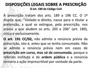 DISPOSIÇÕES LEGAIS SOBRE A PRESCRIÇÃO
O art. 190 do Código Civil
À prescrição tratam dos arts. 189 a 196 CC. O 1º
dispõe que, “Violado o direito, nasce para o titular a
pretensão, a qual se extingue, pela prescrição, nos
prazos a que aludem os arts. 205 e 206” (art. 189),
única e exclusivamente.
O art. 191 CC/02, não admite a renúncia prévia da
prescrição, isto é, antes que se tenha consumado. Não
se admite a renúncia prévia nem em casos de
prescrição em curso, mas só da consumada, porque o
referido instituto é de ordem pública e a renúncia
tornaria a ação imprescritível por vontade da parte.
 