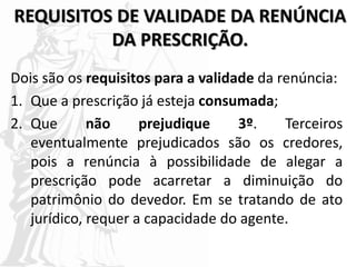 REQUISITOS DE VALIDADE DA RENÚNCIA
DA PRESCRIÇÃO.
Dois são os requisitos para a validade da renúncia:
1. Que a prescrição já esteja consumada;
2. Que não prejudique 3º. Terceiros
eventualmente prejudicados são os credores,
pois a renúncia à possibilidade de alegar a
prescrição pode acarretar a diminuição do
patrimônio do devedor. Em se tratando de ato
jurídico, requer a capacidade do agente.
 