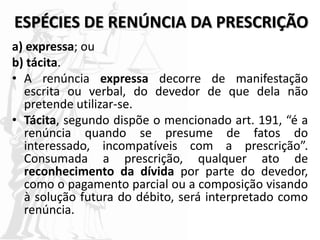 ESPÉCIES DE RENÚNCIA DA PRESCRIÇÃO
a) expressa; ou
b) tácita.
• A renúncia expressa decorre de manifestação
escrita ou verbal, do devedor de que dela não
pretende utilizar-se.
• Tácita, segundo dispõe o mencionado art. 191, “é a
renúncia quando se presume de fatos do
interessado, incompatíveis com a prescrição”.
Consumada a prescrição, qualquer ato de
reconhecimento da dívida por parte do devedor,
como o pagamento parcial ou a composição visando
à solução futura do débito, será interpretado como
renúncia.
 