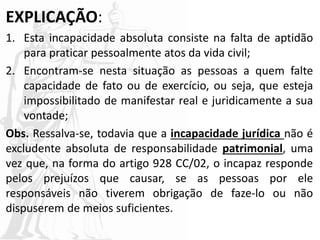 EXPLICAÇÃO:
1. Esta incapacidade absoluta consiste na falta de aptidão
para praticar pessoalmente atos da vida civil;
2. Encontram-se nesta situação as pessoas a quem falte
capacidade de fato ou de exercício, ou seja, que esteja
impossibilitado de manifestar real e juridicamente a sua
vontade;
Obs. Ressalva-se, todavia que a incapacidade jurídica não é
excludente absoluta de responsabilidade patrimonial, uma
vez que, na forma do artigo 928 CC/02, o incapaz responde
pelos prejuízos que causar, se as pessoas por ele
responsáveis não tiverem obrigação de faze-lo ou não
dispuserem de meios suficientes.
 