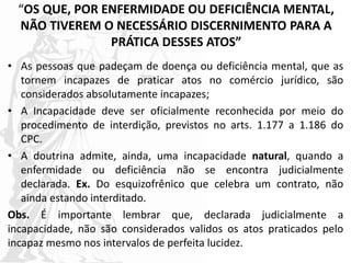 “OS QUE, POR ENFERMIDADE OU DEFICIÊNCIA MENTAL,
NÃO TIVEREM O NECESSÁRIO DISCERNIMENTO PARA A
PRÁTICA DESSES ATOS”
• As pessoas que padeçam de doença ou deficiência mental, que as
tornem incapazes de praticar atos no comércio jurídico, são
considerados absolutamente incapazes;
• A Incapacidade deve ser oficialmente reconhecida por meio do
procedimento de interdição, previstos no arts. 1.177 a 1.186 do
CPC.
• A doutrina admite, ainda, uma incapacidade natural, quando a
enfermidade ou deficiência não se encontra judicialmente
declarada. Ex. Do esquizofrênico que celebra um contrato, não
ainda estando interditado.
Obs. É importante lembrar que, declarada judicialmente a
incapacidade, não são considerados validos os atos praticados pelo
incapaz mesmo nos intervalos de perfeita lucidez.
 