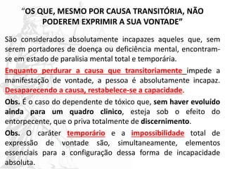 “OS QUE, MESMO POR CAUSA TRANSITÓRIA, NÃO
PODEREM EXPRIMIR A SUA VONTADE”
São considerados absolutamente incapazes aqueles que, sem
serem portadores de doença ou deficiência mental, encontram-
se em estado de paralisia mental total e temporária.
Enquanto perdurar a causa que transitoriamente impede a
manifestação de vontade, a pessoa é absolutamente incapaz.
Desaparecendo a causa, restabelece-se a capacidade.
Obs. É o caso do dependente de tóxico que, sem haver evoluído
ainda para um quadro clinico, esteja sob o efeito do
entorpecente, que o priva totalmente de discernimento.
Obs. O caráter temporário e a impossibilidade total de
expressão de vontade são, simultaneamente, elementos
essenciais para a configuração dessa forma de incapacidade
absoluta.
 