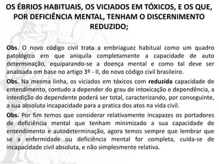 OS ÉBRIOS HABITUAIS, OS VICIADOS EM TÓXICOS, E OS QUE,
POR DEFICIÊNCIA MENTAL, TENHAM O DISCERNIMENTO
REDUZIDO;
Obs. O novo código civil trata a embriaguez habitual como um quadro
patológico em que aniquila completamente a capacidade de auto
determinação, equiparando-se a doença mental e como tal deve ser
analisada om base no artigo 3º - II, do novo código civil brasileiro.
Obs. Na mesma linha, os viciados em tóxicos com reduzida capacidade de
entendimento, contudo a depender do grau de intoxicação e dependência, a
interdição do dependente poderá ser total, caracterizando, por conseguinte,
a sua absoluta incapacidade para a pratica dos atos na vida civil.
Obs. Por fim temos que considerar relativamente incapazes os portadores
de deficiência mental que tenham minimizado a sua capacidade de
entendimento e autodeterminação, agora temos sempre que lembrar que
se a enfermidade ou deficiência mental for completa, cuida-se de
incapacidade civil absoluta, e não simplesmente relativa.
 