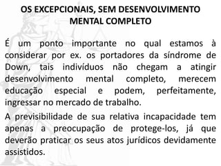 OS EXCEPCIONAIS, SEM DESENVOLVIMENTO
MENTAL COMPLETO
É um ponto importante no qual estamos à
considerar por ex. os portadores da síndrome de
Down, tais indivíduos não chegam a atingir
desenvolvimento mental completo, merecem
educação especial e podem, perfeitamente,
ingressar no mercado de trabalho.
A previsibilidade de sua relativa incapacidade tem
apenas a preocupação de protege-los, já que
deverão praticar os seus atos jurídicos devidamente
assistidos.
 